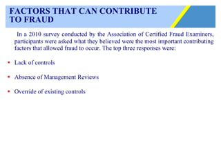 FACTORS THAT CAN CONTRIBUTE  TO FRAUD In a 2010 survey conducted by the Association of Certified Fraud Examiners, participants were asked what they believed were the most important contributing factors that allowed fraud to occur. The top three responses were: Lack of controls Absence of Management Reviews Override of existing controls 