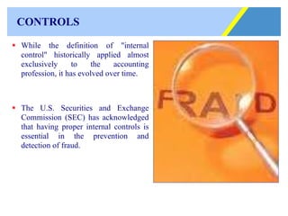 CONTROLS While the definition of "internal control" historically applied almost exclusively to the accounting profession, it has evolved over time.  The U.S. Securities and Exchange Commission (SEC) has acknowledged that having proper internal controls is essential in the prevention and detection of fraud.                                      