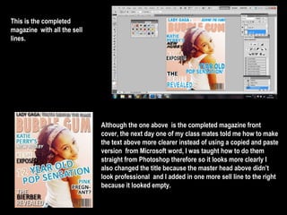 This is the completed  magazine  with all the sell lines.  Although the one above  is the completed magazine front cover, the next day one of my class mates told me how to make the text above more clearer instead of using a copied and paste version  from Microsoft word, I was taught how to do them straight from Photoshop therefore so it looks more clearly I also changed the title because the master head above didn’t look professional  and I added in one more sell line to the right because it looked empty.  