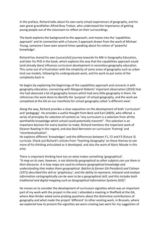 In the preface, Richard talks about his own early school experiences of geography, and his
own great-grandfather Alfred Bray Treloar, who understood the importance of getting
young people out of the classroom to reflect on their surroundings.
The book explores the background to the approach, and moves into the ‘capabilities
approach’ and its connection with a Futures 3 approach drawn from the work of Michael
Young, someone I have seen several times speaking about his notion of ‘powerful
knowledge’.
Richard has shared his own (successful) journey towards his MA in Geography Education,
and later his PhD in the book, which explores the way that the capabilities approach could
(and already does) influence curriculum development in secondary geography education.
This came out of a frustration with the simplicity of some areas of geography such as urban
land use models, following his undergraduate work, and his work to put some of the
complexity back in.
He begins by explaining the beginnings of the capabilities approach and connects it with
geography education, connecting with Margaret Roberts’ important observation (2010) that
she had observed a lot of geography lessons which had very little geography in them. He
references the work done to identify the ‘purpose’ of school geography, and the work we
completed at the GA on our manifesto for school geography called ‘a different view’.
Along the way, Richard provides a clear exposition on the development of both ‘curriculum’
and ‘pedagogy’. He provides a useful thought from Beck and Earl (2003), who offered a
series of principles for selection of content as “any curriculum is a selection from all the
worthwhile knowledge which school could potentially transmit”. This selection is an
important decision for every teacher to make. Richard mentions the important work of
Eleanor Rawling in this regard, and also Basil Bernstein on curriculum ‘framing’ and
‘recontextualisation’.
He explores different ‘knowledges’ and the differences between F1, F2 and F3 (future 3)
curricula. Check out Richard’s articles from ‘Teaching Geography’ on these themes to see
more of his thinking articulated as it developed, and also the work of Alaric Maude in this
area.
There is important thinking here too on what makes something ‘geographical’.
“A map on its own, however, is not distinctly geographical as other subjects can use them in
their discourse. It is how maps are used to enhance geographical knowledge and
understanding that makes them geographical. Balchin (a former GA President) and Colman
(1971) described this skill as ‘graphicacy’, and the ability to represent, interpret and analyse
information cartographically can be seen to be a geographical skill, and this includes both
traditional and digital mapping such as Geographical Information Systems (GIS)”.
He moves on to consider the development of curriculum vignettes which was an important
part of my work with the project in the end. I attended a meeting in Sheffield at the GA,
where Alan Kinder asked some probing questions about the distinctive contributions of
geography and what made the project ‘different’ to other existing work, in Brussels, where
we explored how to present the vignettes we were creating (we went for my suggestion of
 