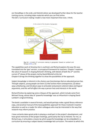 esri StoryMaps in the end), and Helsinki where we developed further ideas for the teacher
training course, including video materials which you can find online.
The GA’s ‘curriculum making’ model is now more important than ever, I think.
The capabilities work of Amartya Sen is outlined, and Richard explains the way this was
translated into the ‘geo’ version: a conceptual framework for teachers. Chapter 5 explores
the value of research in shaping Richard’s thinking, with details of both the 2nd
and the
current 3rd
phase of the project, led by David Mitchell at the IoE.
Chapter 6 brings the thinking together to show the possibilities of the approach.
Subject knowledge is inherent in the choices over functionings that an educated person has.
Through subjects, young people can learn (1) that actions have consequences; (2) about
ways of behaving; and (3) about ways to articulate and present coherent ideas and logical
arguments, and this will all affect the way a person lives and interacts in the world.
Richard finishes by exploring some critiques of the approach, which include some from
Michael Young, whose idea of ‘powerful knowledge’ was so influential in shaping David
Lambert’s original thinking.
The book is available in several formats, and would perhaps make a good library reference
copy, and practical manual of the Geocapabilities approach for those involved in teacher
education as well as a reader for other colleagues who may be interested in the way that
research may inform practice.
I have certainly taken great pride in playing a small part in the project’s development, and
have great memories of the project meetings, particularly the trip to Helsinki. For me, as
Richard says, it articulates a means by which powerful knowledge can be embedded in a
curriculum by ensuring a subject-based, knowledge-led curriculum. The extent to which this
 