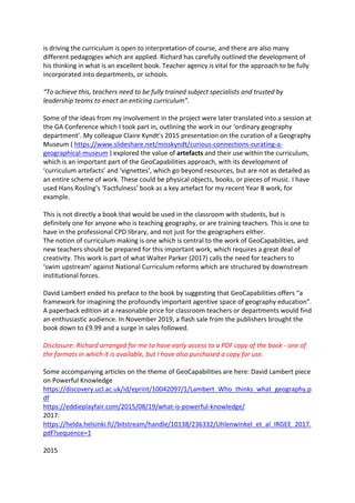 is driving the curriculum is open to interpretation of course, and there are also many
different pedagogies which are applied. Richard has carefully outlined the development of
his thinking in what is an excellent book. Teacher agency is vital for the approach to be fully
incorporated into departments, or schools.
“To achieve this, teachers need to be fully trained subject specialists and trusted by
leadership teams to enact an enticing curriculum”.
Some of the ideas from my involvement in the project were later translated into a session at
the GA Conference which I took part in, outlining the work in our ‘ordinary geography
department’. My colleague Claire Kyndt’s 2015 presentation on the curation of a Geography
Museum ( https://www.slideshare.net/misskyndt/curious-connections-curating-a-
geographical-museum ) explored the value of artefacts and their use within the curriculum,
which is an important part of the GeoCapabilities approach, with its development of
‘curriculum artefacts’ and ‘vignettes’, which go beyond resources, but are not as detailed as
an entire scheme of work. These could be physical objects, books, or pieces of music. I have
used Hans Rosling’s ‘Factfulness’ book as a key artefact for my recent Year 8 work, for
example.
This is not directly a book that would be used in the classroom with students, but is
definitely one for anyone who is teaching geography, or are training teachers. This is one to
have in the professional CPD library, and not just for the geographers either.
The notion of curriculum making is one which is central to the work of GeoCapabilities, and
new teachers should be prepared for this important work, which requires a great deal of
creativity. This work is part of what Walter Parker (2017) calls the need for teachers to
‘swim upstream’ against National Curriculum reforms which are structured by downstream
institutional forces.
David Lambert ended his preface to the book by suggesting that GeoCapabilities offers “a
framework for imagining the profoundly important agentive space of geography education”.
A paperback edition at a reasonable price for classroom teachers or departments would find
an enthusiastic audience. In November 2019, a flash sale from the publishers brought the
book down to £9.99 and a surge in sales followed.
Disclosure: Richard arranged for me to have early access to a PDF copy of the book - one of
the formats in which it is available, but I have also purchased a copy for use.
Some accompanying articles on the theme of GeoCapabilities are here: David Lambert piece
on Powerful Knowledge
https://discovery.ucl.ac.uk/id/eprint/10042097/1/Lambert_Who_thinks_what_geography.p
df
https://eddieplayfair.com/2015/08/19/what-is-powerful-knowledge/
2017:
https://helda.helsinki.fi//bitstream/handle/10138/236332/Uhlenwinkel_et_al_IRGEE_2017.
pdf?sequence=1
2015
 