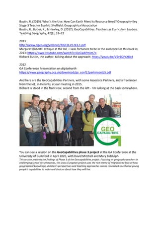 Bustin, R. (2015). What’s the Use: How Can Earth Meet Its Resource Need? Geography Key
Stage 3 Teacher Toolkit. Sheffield: Geographical Association
Bustin, R., Butler, K., & Hawley, D. (2017). GeoCapabilities: Teachers as Curriculum Leaders.
Teaching Geography, 42(1), 18–22
2013
http://www.rigeo.org/vol3no3/RIGEO-V3-N3-1.pdf
Margaret Roberts’ critique at the IoE - I was fortunate to be in the audience for this back in
2013: https://www.youtube.com/watch?v=DyGwbPmim7o
Richard Bustin, the author, talking about the approach: https://youtu.be/VZv3QPcX8o4
2012
GA Conference Presentation on digitalearth
https://www.geography.org.uk/download/ga_conf12parkinsonlp5.pdf
And here are the GeoCapabilities Partners, with some Associate Partners, and a freelancer
from the IoE, in Helsinki, at our meeting in 2015.
Richard is stood in the front row, second from the left - I’m lurking at the back somewhere.
You can see a session on the GeoCapabilities phase 3 project at the GA Conference at the
University of Guildford in April 2020, with David Mitchell and Mary Biddulph.
This session presents the findings of Phase 3 of the Geocapabilities project. Focusing on geography teachers in
challenging school circumstances, this cross-European project uses the rich theme of migration to look at how
geographical knowledge, children’s perspectives and teaching approaches can be connected to enhance young
people’s capabilities to make real choices about how they will live.
 