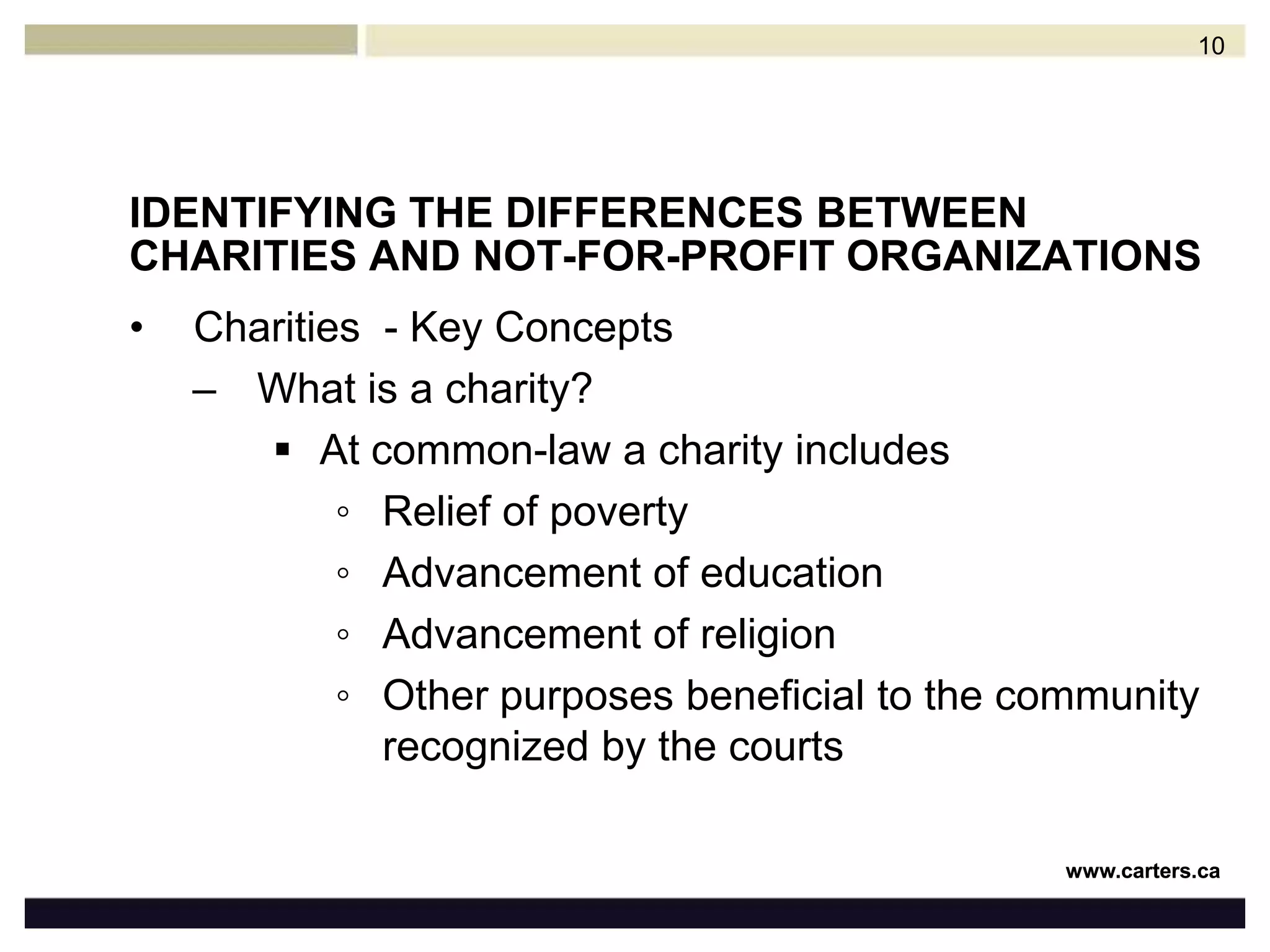 IDENTIFYING THE DIFFERENCES BETWEEN CHARITIES AND NOT-FOR-PROFIT ORGANIZATIONSCharities  - Key ConceptsWhat is a charity?At common-law a charity includesRelief of povertyAdvancement of educationAdvancement of religionOther purposes beneficial to the community recognized by the courts10