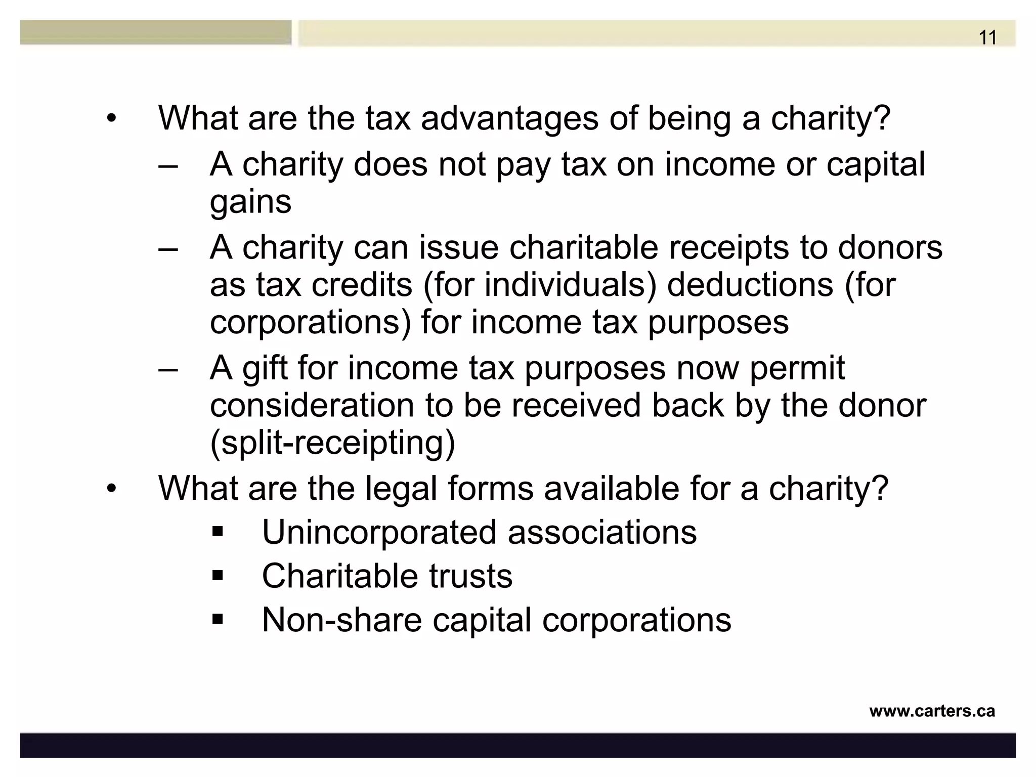 What are the tax advantages of being a charity?A charity does not pay tax on income or capital gainsA charity can issue charitable receipts to donors as tax credits (for individuals) deductions (for corporations) for income tax purposesA gift for income tax purposes now permit consideration to be received back by the donor (split-receipting)What are the legal forms available for a charity?Unincorporated associations Charitable trustsNon-share capital corporations11