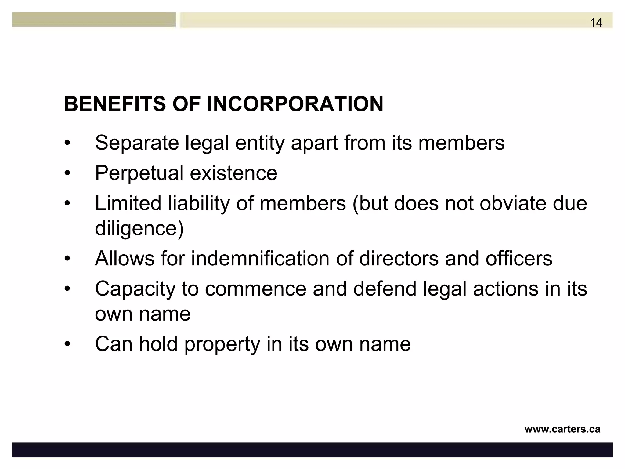 BENEFITS OF INCORPORATIONSeparate legal entity apart from its membersPerpetual existenceLimited liability of members (but does not obviate due diligence)Allows for indemnification of directors and officersCapacity to commence and defend legal actions in its own nameCan hold property in its own name14