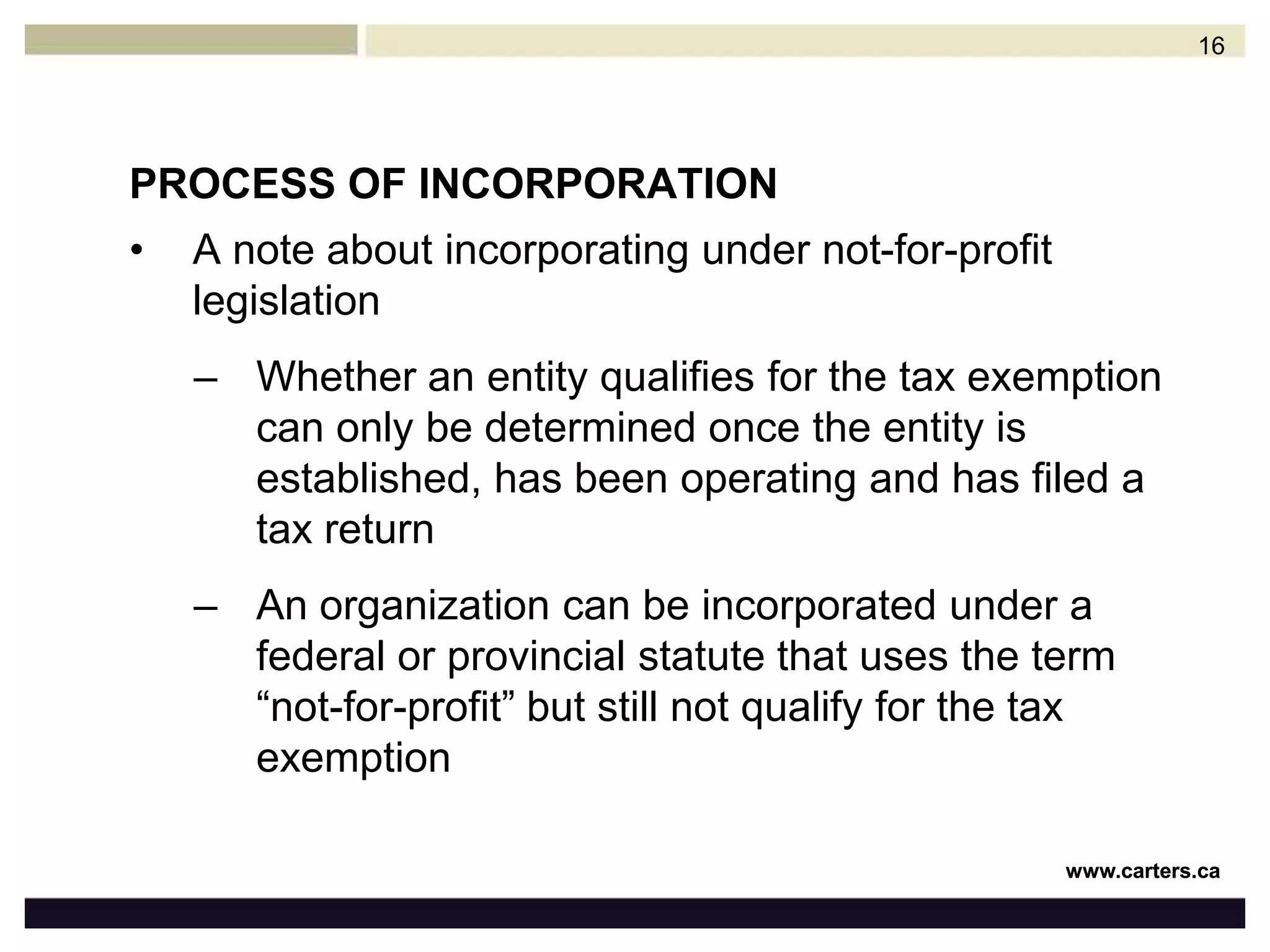 PROCESS OF INCORPORATIONA note about incorporating under not-for-profit legislationWhether an entity qualifies for the tax exemption can only be determined once the entity is established, has been operating and has filed a tax returnAn organization can be incorporated under a federal or provincial statute that uses the term “not-for-profit” but still not qualify for the tax exemption16