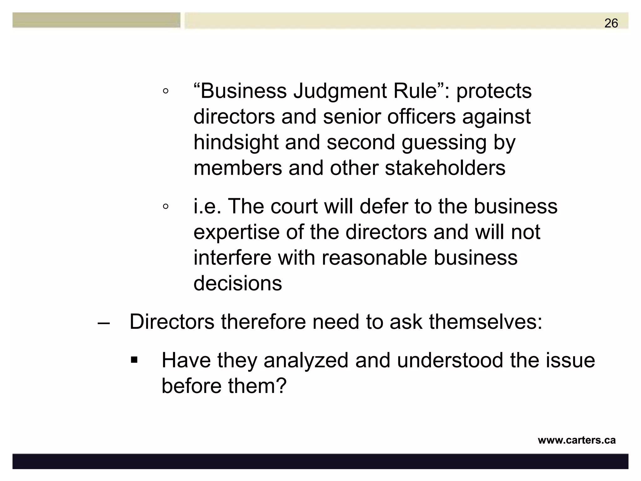 Ensure the corporation’s financial stability and overall performanceHire and supervise management and staff to do the day-to-day workDuty of CareDirectors of all corporations must exercise a certain standard of care in carrying out their dutiesMost corporate statutes set out this standard as the duty to exercise the “care, diligence and skill that a reasonably prudent person would exercise in comparable circumstances”25