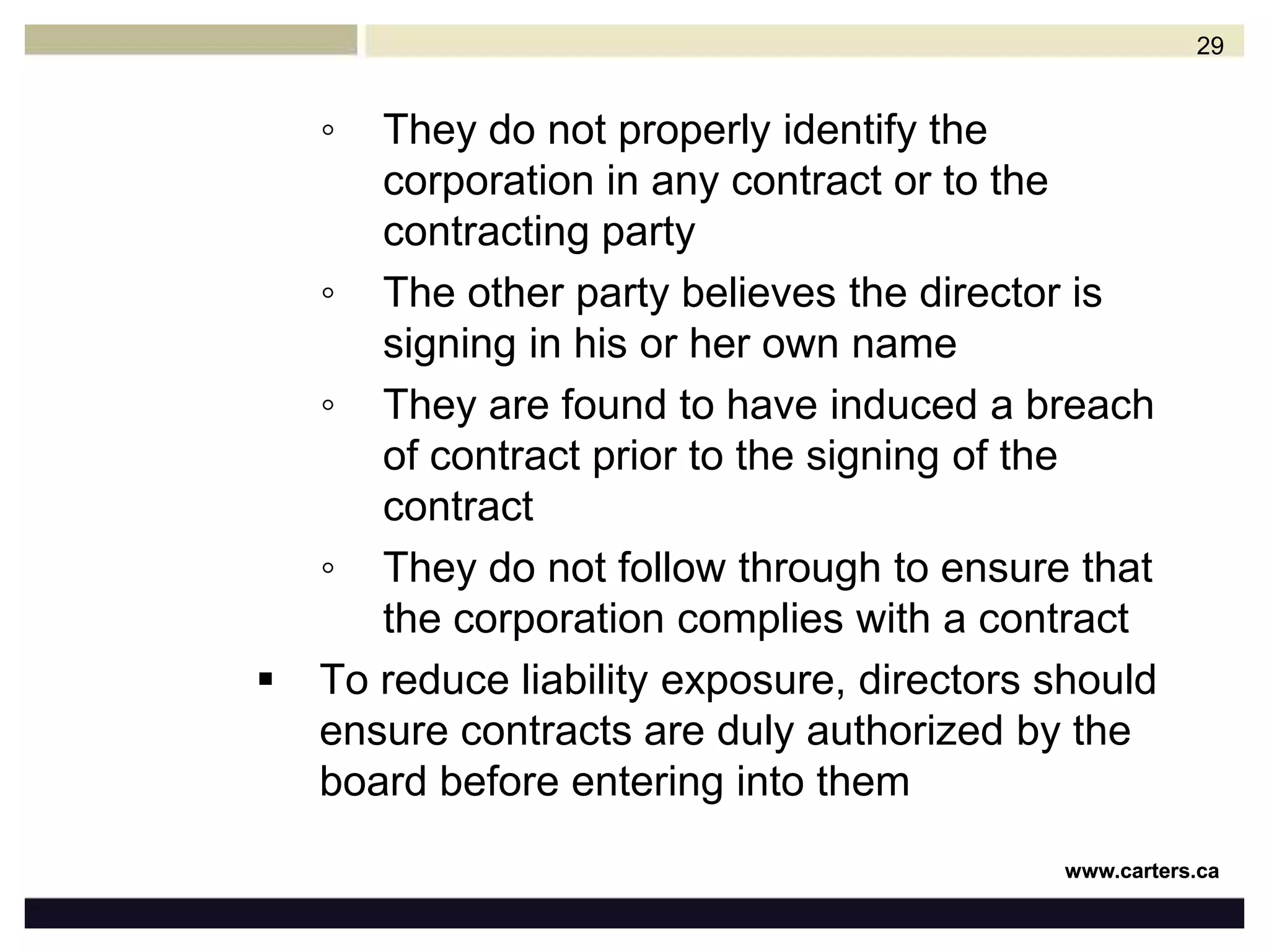 Liability Risk in ContractDirectors are generally not personally responsible for contracts they sign for the corporation, provided they have the proper authority to do so, which is determined by the corporation’s governing documents or by board resolutionsHowever, directors of corporations may face potential liability where:They enter into a contract lacking the necessary authority to do so 28