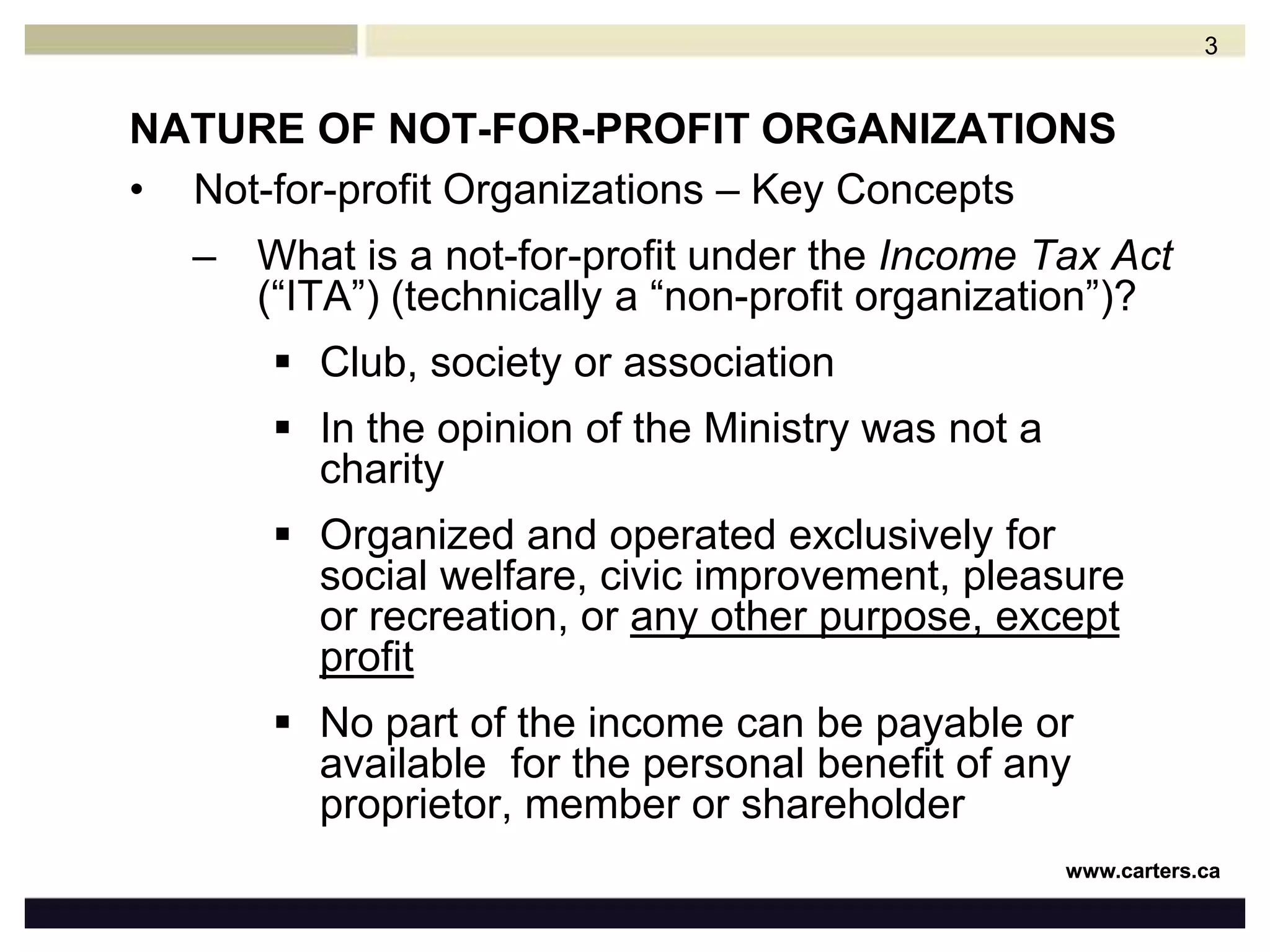 NATURE OF NOT-FOR-PROFIT ORGANIZATIONSNot-for-profit Organizations – Key ConceptsWhat is a not-for-profit under the Income Tax Act (“ITA”)(technically a “non-profit organization”)?Club, society or associationIn the opinion of the Ministry was not a charityOrganized and operated exclusively for social welfare, civic improvement, pleasure or recreation, or any other purpose, except profitNo part of the income can be payable or available  for the personal benefit of any proprietor, member or shareholder3