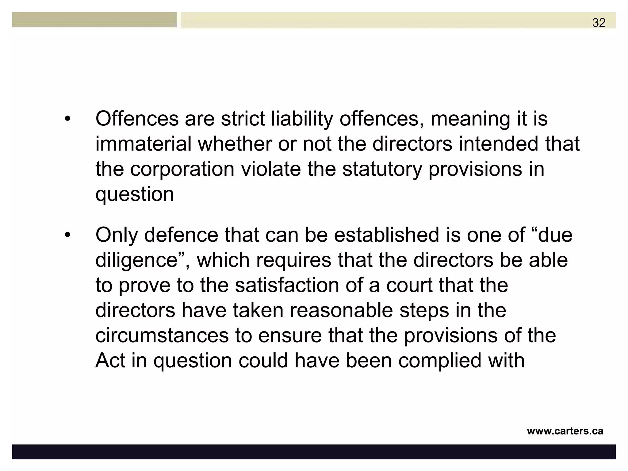 STATUTORY DUTIES & LIABILITIESMany federal and provincial statutes impose specific offences and penalties for acts and omissions committed by directorsPurpose of such liability on directors is that the corporation cannot be sufficiently punished itself, therefore its directors must be exposed to the same liability as the corporationLegislation imposes liability on directors and de facto directors31