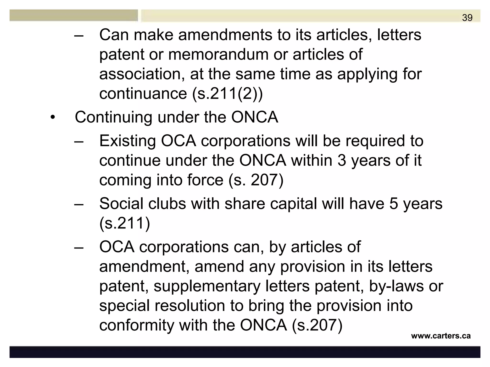 New Ontario Not-For-Profit Corporations Act (ONCA)On October 25, 2010, Bill 65, The Ontario Not-for-profit Corporations Act (“ONCA” or the “Bill”) received Royal Assent It is not expected to be proclaimed until sometime in 2012Continuing under the CNCAAll existing CCA corporations will be required to continue under the CNCA within 3 years of it coming into force or face possibility of dissolution (s.297)Content of articles of continuance similar to articles of incorporation under s.738