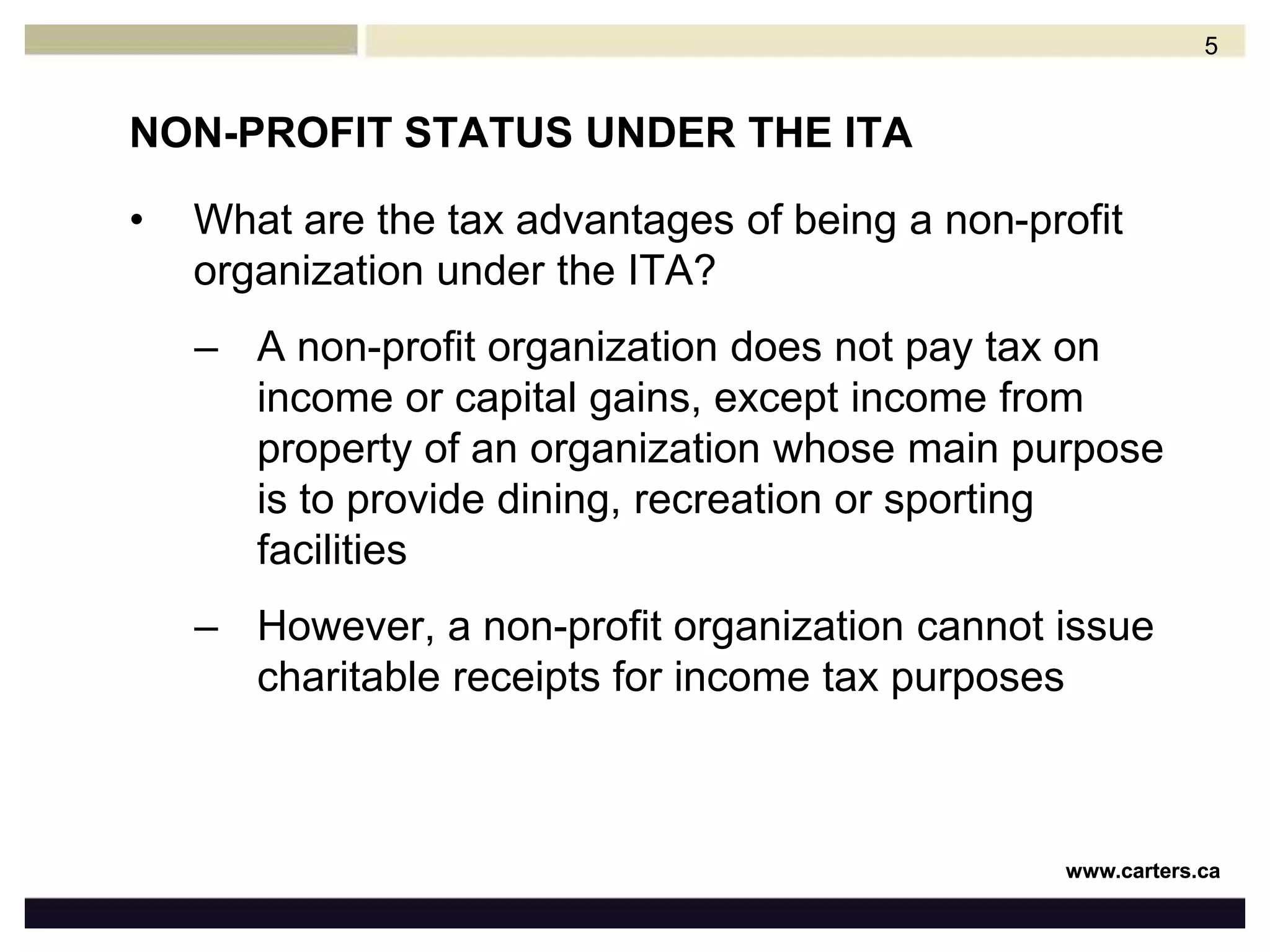 NON-PROFIT STATUS UNDER THE ITAWhat are the tax advantages of being a non-profit organization under the ITA?A non-profit organization does not pay tax on income or capital gains, except income from property of an organization whose main purpose is to provide dining, recreation or sporting facilities However, a non-profit organization cannot issue charitable receipts for income tax purposes 5