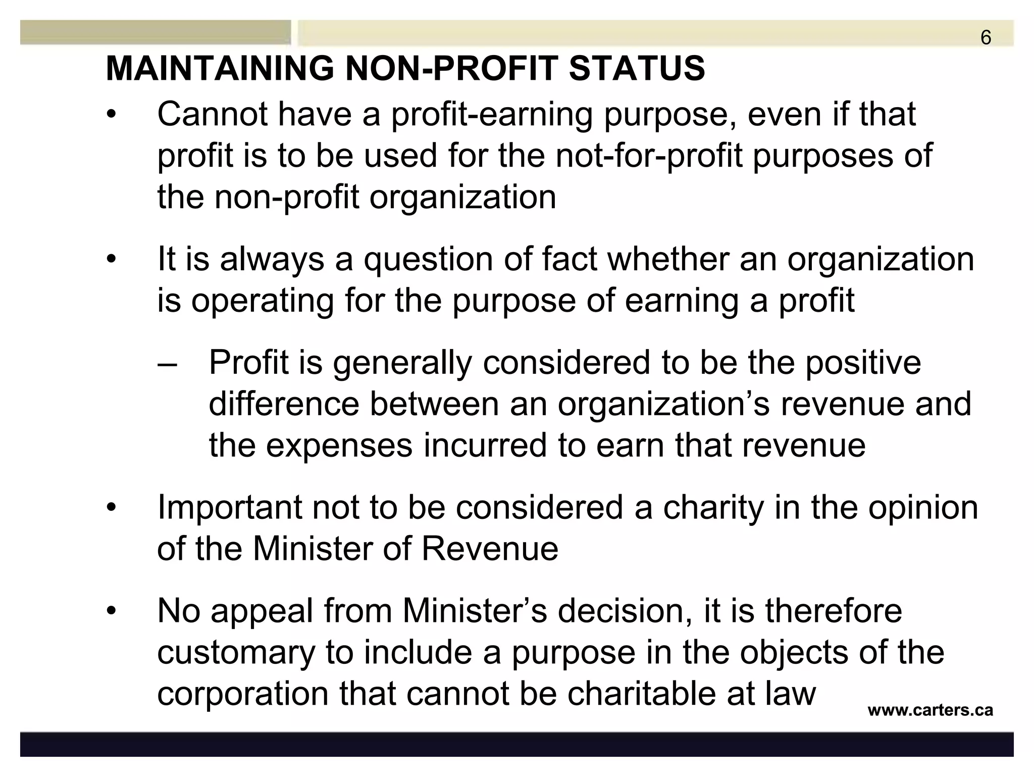MAINTAINING NON-PROFIT STATUSCannot have a profit-earning purpose, even if that profit is to be used for the not-for-profit purposes of the non-profit organizationIt is always a question of fact whether an organization is operating for the purpose of earning a profitProfit is generally considered to be the positive difference between an organization’s revenue and the expenses incurred to earn that revenue Important not to be considered a charity in the opinion of the Minister of RevenueNo appeal from Minister’s decision, it is therefore customary to include a purpose in the objects of the corporation that cannot be charitable at law6