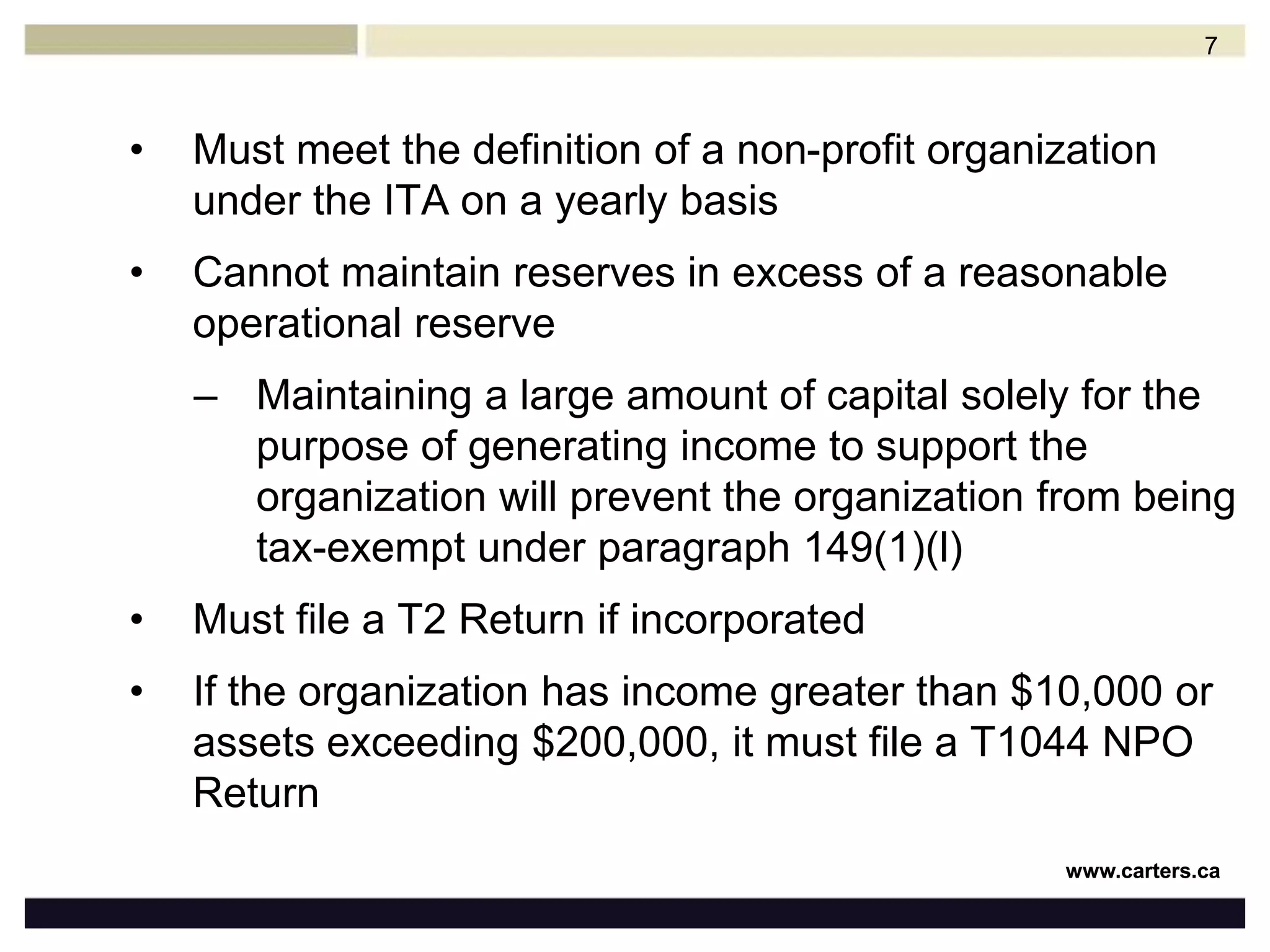 Must meet the definition of a non-profit organization under the ITAon a yearly basisCannot maintain reserves in excess of a reasonable operational reserveMaintaining a large amount of capital solely for the purpose of generating income to support the organization will prevent the organization from being tax-exempt under paragraph 149(1)(l)Must file a T2 Return if incorporatedIf the organization has income greater than $10,000 or assets exceeding $200,000, it must file a T1044 NPO Return7