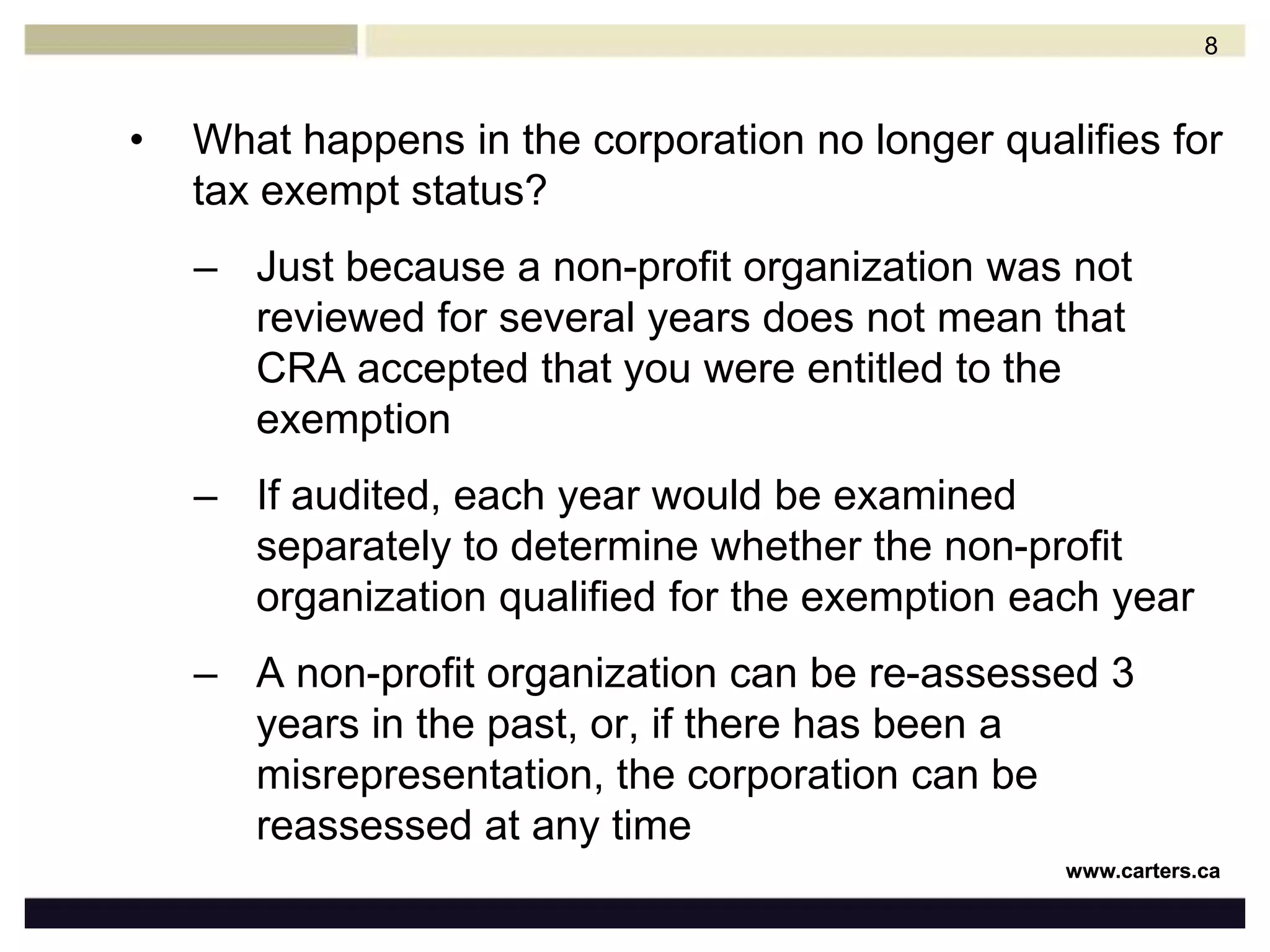 What happens in the corporation no longer qualifies for tax exempt status?Just because a non-profit organization was not reviewed for several years does not mean that CRA accepted that you were entitled to the exemptionIf audited, each year would be examined separately to determine whether the non-profit organization qualified for the exemption each yearA non-profit organization can be re-assessed 3 years in the past, or, if there has been a misrepresentation, the corporation can be reassessed at any time8
