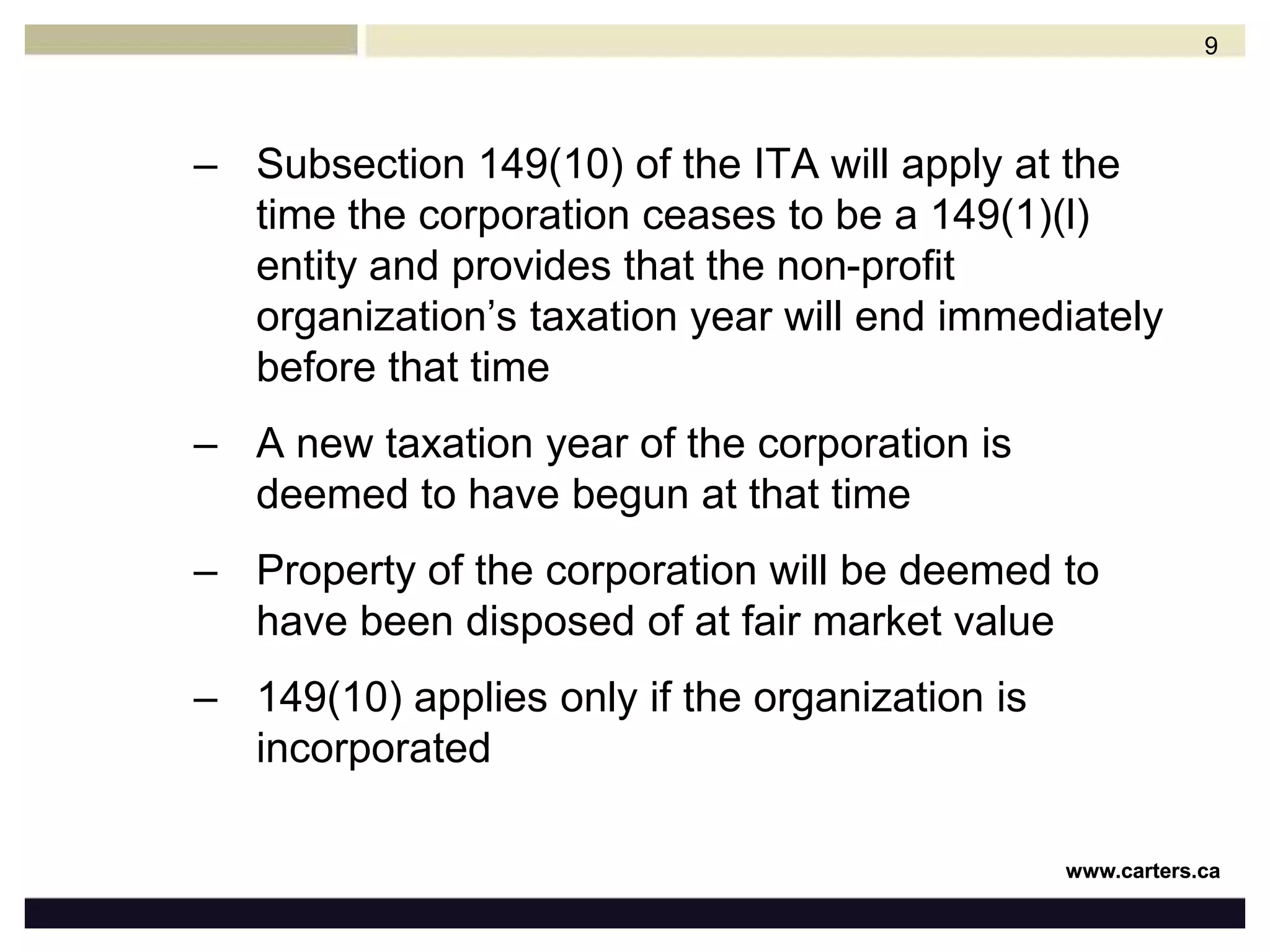 Subsection 149(10) of the ITA will apply at the time the corporation ceases to be a 149(1)(l) entity and provides that the non-profit organization’s taxation year will end immediately before that time A new taxation year of the corporation is deemed to have begun at that timeProperty of the corporation will be deemed to have been disposed of at fair market value149(10) applies only if the organization is incorporated9