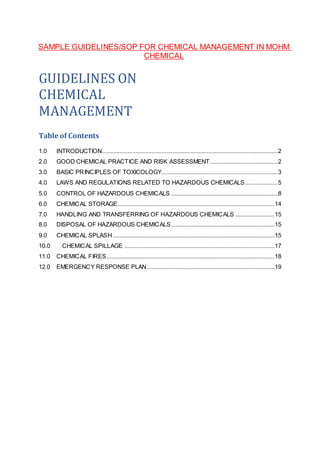 SAMPLE GUIDELINES/SOP FOR CHEMICAL MANAGEMENT IN MOHM
CHEMICAL
GUIDELINES ON
CHEMICAL
MANAGEMENT
Table of Contents
1.0 INTRODUCTION.............................................................................................................2
2.0 GOOD CHEMICAL PRACTICE AND RISK ASSESSMENT..........................................2
3.0 BASIC PRINCIPLES OF TOXICOLOGY........................................................................3
4.0 LAWS AND REGULATIONS RELATED TO HAZARDOUS CHEMICALS....................5
5.0 CONTROL OF HAZARDOUS CHEMICALS ..................................................................8
6.0 CHEMICAL STORAGE.................................................................................................14
7.0 HANDLING AND TRANSFERRING OF HAZARDOUS CHEMICALS ........................15
8.0 DISPOSAL OF HAZARDOUS CHEMICALS................................................................15
9.0 CHEMICAL SPLASH ....................................................................................................15
10.0 CHEMICAL SPILLAGE .............................................................................................17
11.0 CHEMICAL FIRES........................................................................................................18
12.0 EMERGENCY RESPONSE PLAN...............................................................................19
 