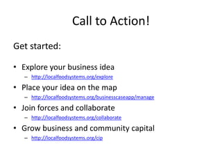 Call to Action!
Get started:

• Explore your business idea
   – http://localfoodsystems.org/explore

• Place your idea on the map
   – http://localfoodsystems.org/businesscaseapp/manage

• Join forces and collaborate
   – http://localfoodsystems.org/collaborate

• Grow business and community capital
   – http://localfoodsystems.org/cip
 