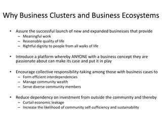 Why Business Clusters and Business Ecosystems
  • Assure the successful launch of new and expanded businesses that provide
      – Meaningful work
      – Reasonable quality of life
      – Rightful dignity to people from all walks of life

  • Introduce a platform whereby ANYONE with a business concept they are
    passionate about can make its case and put it in play

  • Encourage collective responsibility-taking among those with business cases to
      – Form efficient interdependencies
      – Manage community wealth
      – Serve diverse community members

  • Reduce dependency on investment from outside the community and thereby
      – Curtail economic leakage
      – Increase the likelihood of community self-sufficiency and sustainability
 