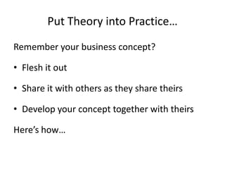 Put Theory into Practice…
Remember your business concept?

• Flesh it out

• Share it with others as they share theirs

• Develop your concept together with theirs

Here’s how…
 