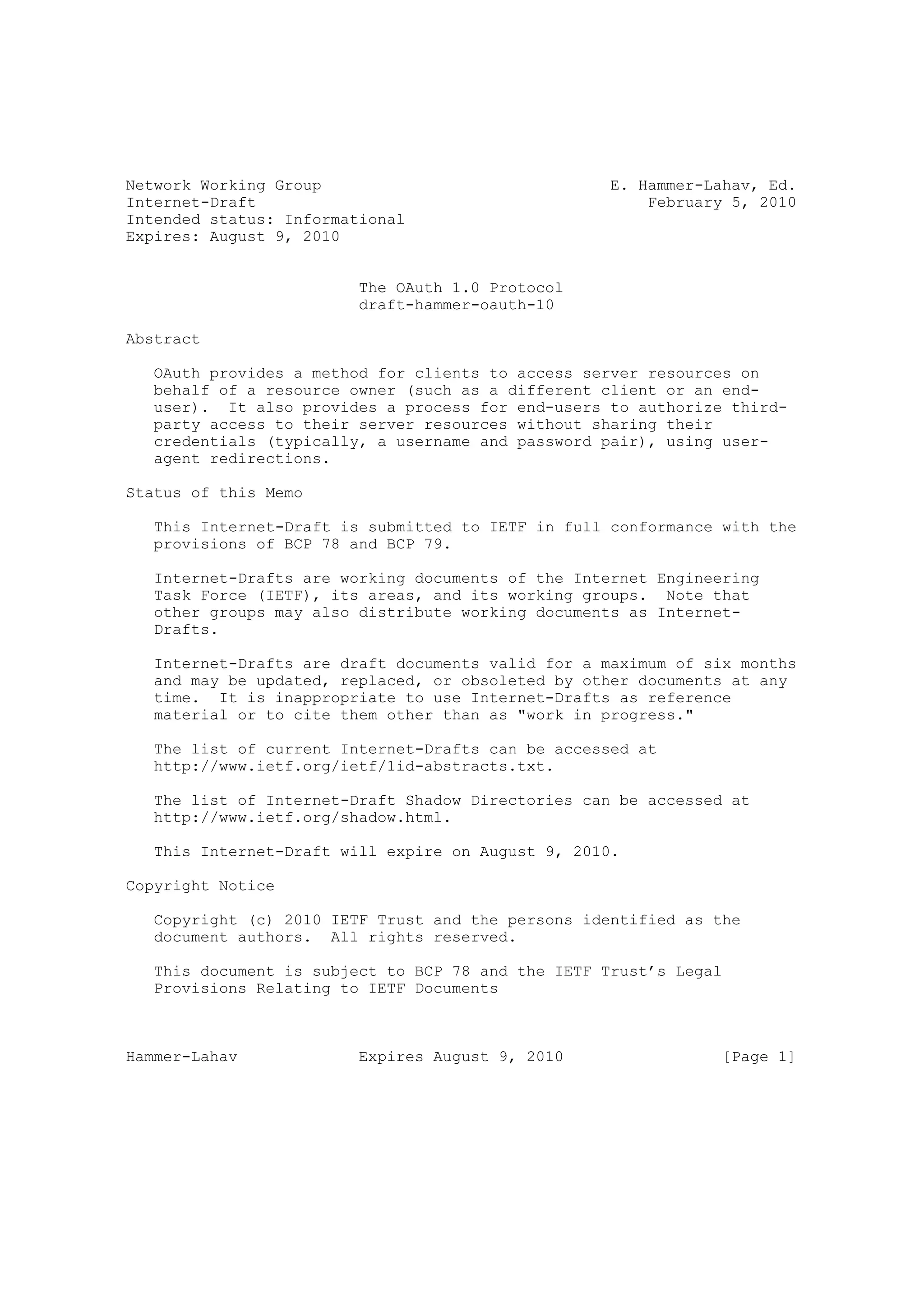 Network Working Group                               E. Hammer-Lahav, Ed.
Internet-Draft                                          February 5, 2010
Intended status: Informational
Expires: August 9, 2010


                         The OAuth 1.0 Protocol
                         draft-hammer-oauth-10

Abstract

   OAuth provides a method for clients to access server resources on
   behalf of a resource owner (such as a different client or an end-
   user). It also provides a process for end-users to authorize third-
   party access to their server resources without sharing their
   credentials (typically, a username and password pair), using user-
   agent redirections.

Status of this Memo

   This Internet-Draft is submitted to IETF in full conformance with the
   provisions of BCP 78 and BCP 79.

   Internet-Drafts are working documents of the Internet Engineering
   Task Force (IETF), its areas, and its working groups. Note that
   other groups may also distribute working documents as Internet-
   Drafts.

   Internet-Drafts are draft documents valid for a maximum of six months
   and may be updated, replaced, or obsoleted by other documents at any
   time. It is inappropriate to use Internet-Drafts as reference
   material or to cite them other than as "work in progress."

   The list of current Internet-Drafts can be accessed at
   http://www.ietf.org/ietf/1id-abstracts.txt.

   The list of Internet-Draft Shadow Directories can be accessed at
   http://www.ietf.org/shadow.html.

   This Internet-Draft will expire on August 9, 2010.

Copyright Notice

   Copyright (c) 2010 IETF Trust and the persons identified as the
   document authors. All rights reserved.

   This document is subject to BCP 78 and the IETF Trust’s Legal
   Provisions Relating to IETF Documents



Hammer-Lahav             Expires August 9, 2010                 [Page 1]
 