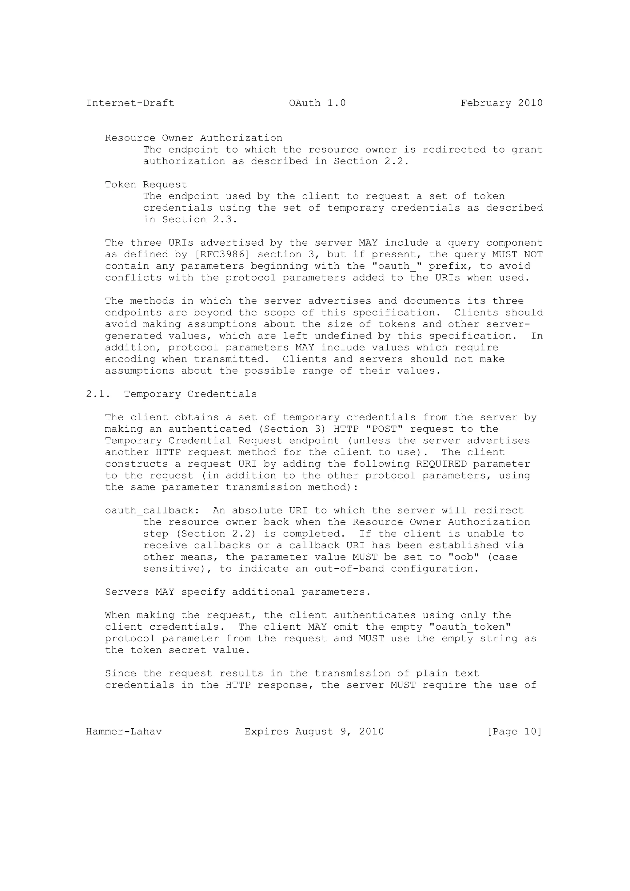 Internet-Draft                   OAuth 1.0                 February 2010


   Resource Owner Authorization
         The endpoint to which the resource owner is redirected to grant
         authorization as described in Section 2.2.

   Token Request
         The endpoint used by the client to request a set of token
         credentials using the set of temporary credentials as described
         in Section 2.3.

   The three URIs advertised by the server MAY include a query component
   as defined by [RFC3986] section 3, but if present, the query MUST NOT
   contain any parameters beginning with the "oauth_" prefix, to avoid
   conflicts with the protocol parameters added to the URIs when used.

   The methods in which the server advertises and documents its three
   endpoints are beyond the scope of this specification. Clients should
   avoid making assumptions about the size of tokens and other server-
   generated values, which are left undefined by this specification. In
   addition, protocol parameters MAY include values which require
   encoding when transmitted. Clients and servers should not make
   assumptions about the possible range of their values.

2.1.   Temporary Credentials

   The client obtains a set of temporary credentials from the server by
   making an authenticated (Section 3) HTTP "POST" request to the
   Temporary Credential Request endpoint (unless the server advertises
   another HTTP request method for the client to use). The client
   constructs a request URI by adding the following REQUIRED parameter
   to the request (in addition to the other protocol parameters, using
   the same parameter transmission method):

   oauth_callback: An absolute URI to which the server will redirect
         the resource owner back when the Resource Owner Authorization
         step (Section 2.2) is completed. If the client is unable to
         receive callbacks or a callback URI has been established via
         other means, the parameter value MUST be set to "oob" (case
         sensitive), to indicate an out-of-band configuration.

   Servers MAY specify additional parameters.

   When making the request, the client authenticates using only the
   client credentials. The client MAY omit the empty "oauth_token"
   protocol parameter from the request and MUST use the empty string as
   the token secret value.

   Since the request results in the transmission of plain text
   credentials in the HTTP response, the server MUST require the use of



Hammer-Lahav              Expires August 9, 2010               [Page 10]
 