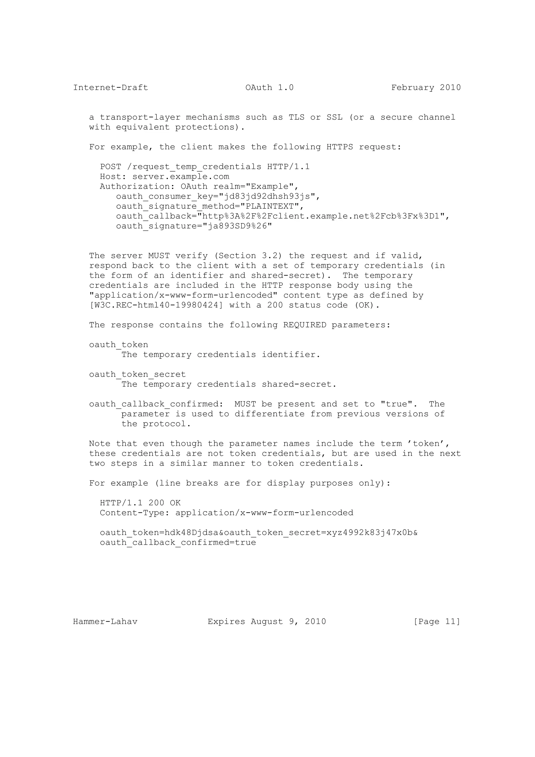 Internet-Draft                  OAuth 1.0                  February 2010


   a transport-layer mechanisms such as TLS or SSL (or a secure channel
   with equivalent protections).

   For example, the client makes the following HTTPS request:

     POST /request_temp_credentials HTTP/1.1
     Host: server.example.com
     Authorization: OAuth realm="Example",
        oauth_consumer_key="jd83jd92dhsh93js",
        oauth_signature_method="PLAINTEXT",
        oauth_callback="http%3A%2F%2Fclient.example.net%2Fcb%3Fx%3D1",
        oauth_signature="ja893SD9%26"


   The server MUST verify (Section 3.2) the request and if valid,
   respond back to the client with a set of temporary credentials (in
   the form of an identifier and shared-secret). The temporary
   credentials are included in the HTTP response body using the
   "application/x-www-form-urlencoded" content type as defined by
   [W3C.REC-html40-19980424] with a 200 status code (OK).

   The response contains the following REQUIRED parameters:

   oauth_token
         The temporary credentials identifier.

   oauth_token_secret
         The temporary credentials shared-secret.

   oauth_callback_confirmed: MUST be present and set to "true". The
         parameter is used to differentiate from previous versions of
         the protocol.

   Note that even though the parameter names include the term ’token’,
   these credentials are not token credentials, but are used in the next
   two steps in a similar manner to token credentials.

   For example (line breaks are for display purposes only):

     HTTP/1.1 200 OK
     Content-Type: application/x-www-form-urlencoded

     oauth_token=hdk48Djdsa&oauth_token_secret=xyz4992k83j47x0b&
     oauth_callback_confirmed=true




Hammer-Lahav             Expires August 9, 2010                 [Page 11]
 