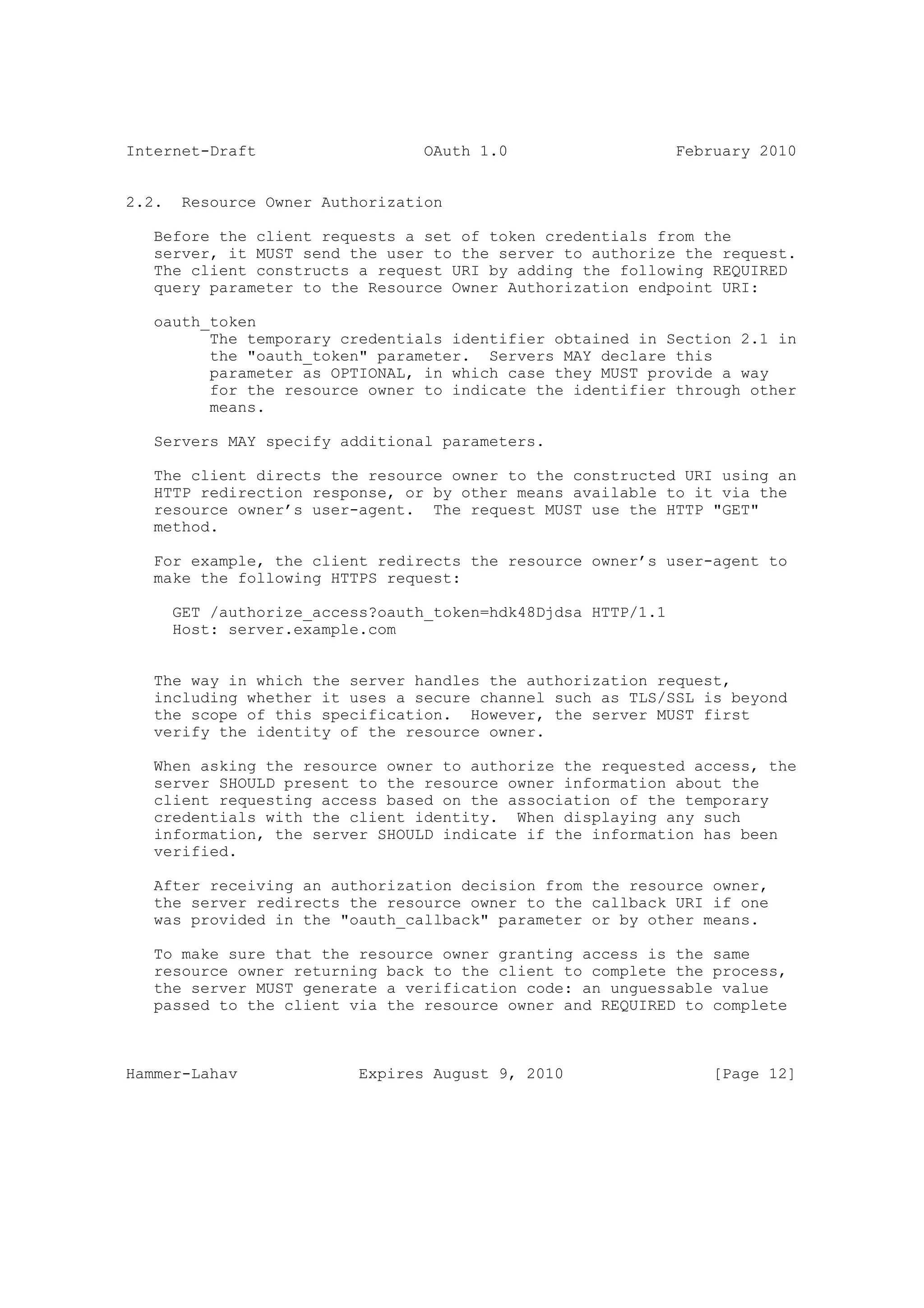 Internet-Draft                    OAuth 1.0                    February 2010


2.2.    Resource Owner Authorization

   Before the client requests a set of token credentials from the
   server, it MUST send the user to the server to authorize the request.
   The client constructs a request URI by adding the following REQUIRED
   query parameter to the Resource Owner Authorization endpoint URI:

   oauth_token
         The temporary credentials identifier obtained in Section 2.1 in
         the "oauth_token" parameter. Servers MAY declare this
         parameter as OPTIONAL, in which case they MUST provide a way
         for the resource owner to indicate the identifier through other
         means.

   Servers MAY specify additional parameters.

   The client directs the resource owner to the constructed URI using an
   HTTP redirection response, or by other means available to it via the
   resource owner’s user-agent. The request MUST use the HTTP "GET"
   method.

   For example, the client redirects the resource owner’s user-agent to
   make the following HTTPS request:

       GET /authorize_access?oauth_token=hdk48Djdsa HTTP/1.1
       Host: server.example.com


   The way in which the server handles the authorization request,
   including whether it uses a secure channel such as TLS/SSL is beyond
   the scope of this specification. However, the server MUST first
   verify the identity of the resource owner.

   When asking the resource owner to authorize the requested access, the
   server SHOULD present to the resource owner information about the
   client requesting access based on the association of the temporary
   credentials with the client identity. When displaying any such
   information, the server SHOULD indicate if the information has been
   verified.

   After receiving an authorization decision from the resource owner,
   the server redirects the resource owner to the callback URI if one
   was provided in the "oauth_callback" parameter or by other means.

   To make sure that the resource owner granting access is the same
   resource owner returning back to the client to complete the process,
   the server MUST generate a verification code: an unguessable value
   passed to the client via the resource owner and REQUIRED to complete



Hammer-Lahav               Expires August 9, 2010                  [Page 12]
 