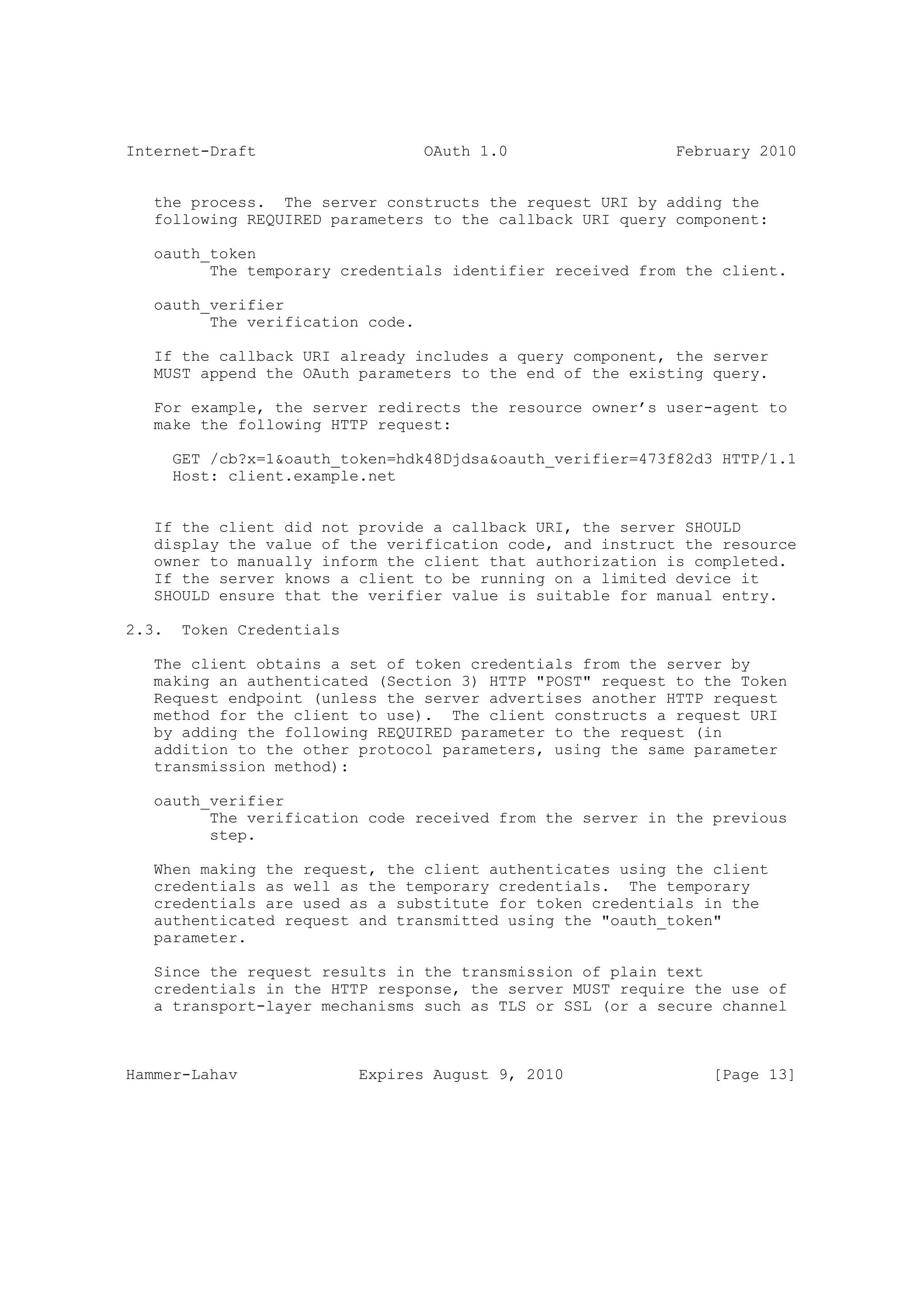 Internet-Draft                     OAuth 1.0                 February 2010


   the process. The server constructs the request URI by adding the
   following REQUIRED parameters to the callback URI query component:

   oauth_token
         The temporary credentials identifier received from the client.

   oauth_verifier
         The verification code.

   If the callback URI already includes a query component, the server
   MUST append the OAuth parameters to the end of the existing query.

   For example, the server redirects the resource owner’s user-agent to
   make the following HTTP request:

       GET /cb?x=1&oauth_token=hdk48Djdsa&oauth_verifier=473f82d3 HTTP/1.1
       Host: client.example.net


   If the client did not provide a callback URI, the server SHOULD
   display the value of the verification code, and instruct the resource
   owner to manually inform the client that authorization is completed.
   If the server knows a client to be running on a limited device it
   SHOULD ensure that the verifier value is suitable for manual entry.

2.3.    Token Credentials

   The client obtains a set of token credentials from the server by
   making an authenticated (Section 3) HTTP "POST" request to the Token
   Request endpoint (unless the server advertises another HTTP request
   method for the client to use). The client constructs a request URI
   by adding the following REQUIRED parameter to the request (in
   addition to the other protocol parameters, using the same parameter
   transmission method):

   oauth_verifier
         The verification code received from the server in the previous
         step.

   When making the request, the client authenticates using the client
   credentials as well as the temporary credentials. The temporary
   credentials are used as a substitute for token credentials in the
   authenticated request and transmitted using the "oauth_token"
   parameter.

   Since the request results in the transmission of plain text
   credentials in the HTTP response, the server MUST require the use of
   a transport-layer mechanisms such as TLS or SSL (or a secure channel



Hammer-Lahav                Expires August 9, 2010               [Page 13]
 