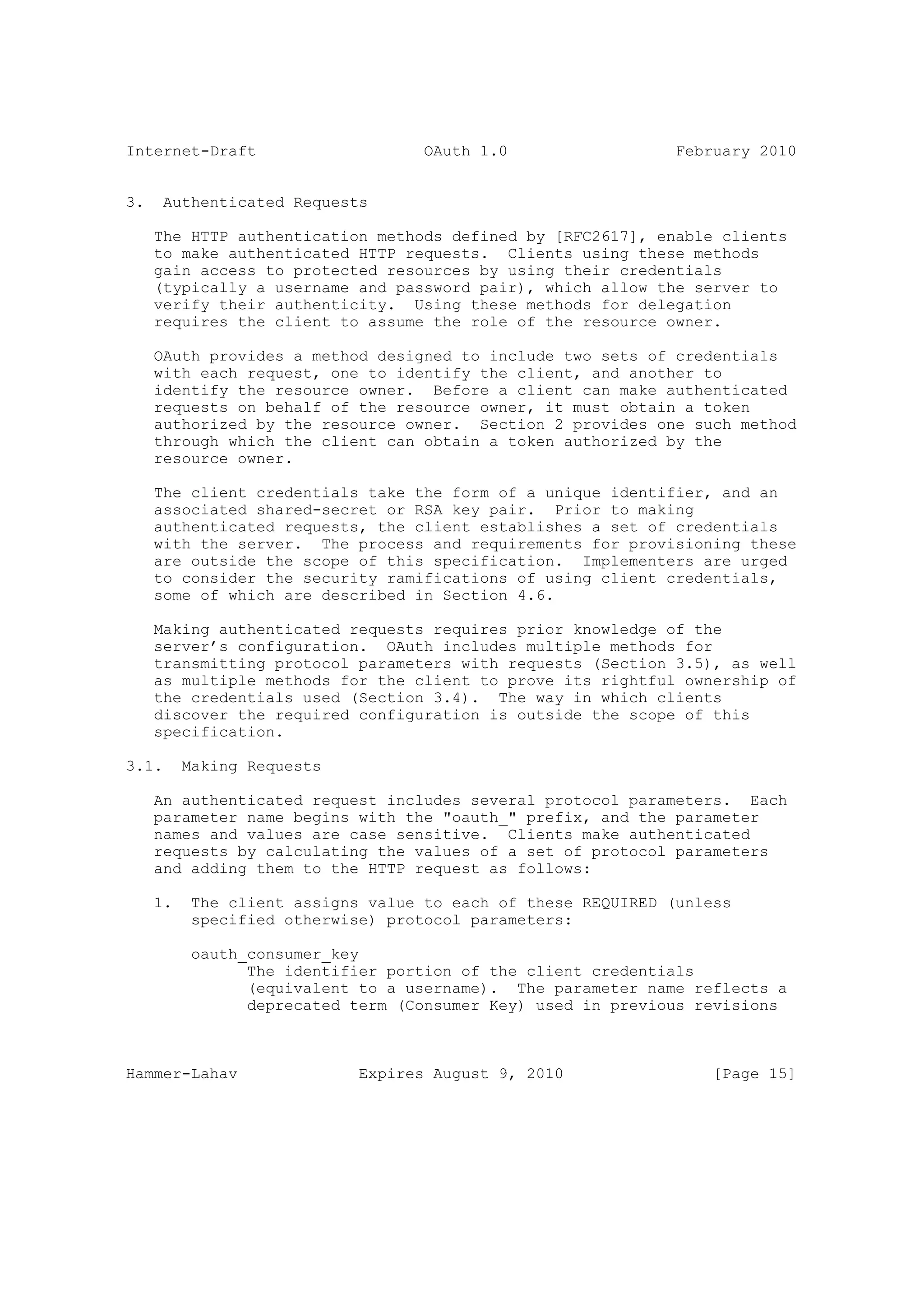 Internet-Draft                      OAuth 1.0                  February 2010


3.    Authenticated Requests

     The HTTP authentication methods defined by [RFC2617], enable clients
     to make authenticated HTTP requests. Clients using these methods
     gain access to protected resources by using their credentials
     (typically a username and password pair), which allow the server to
     verify their authenticity. Using these methods for delegation
     requires the client to assume the role of the resource owner.

     OAuth provides a method designed to include two sets of credentials
     with each request, one to identify the client, and another to
     identify the resource owner. Before a client can make authenticated
     requests on behalf of the resource owner, it must obtain a token
     authorized by the resource owner. Section 2 provides one such method
     through which the client can obtain a token authorized by the
     resource owner.

     The client credentials take the form of a unique identifier, and an
     associated shared-secret or RSA key pair. Prior to making
     authenticated requests, the client establishes a set of credentials
     with the server. The process and requirements for provisioning these
     are outside the scope of this specification. Implementers are urged
     to consider the security ramifications of using client credentials,
     some of which are described in Section 4.6.

     Making authenticated requests requires prior knowledge of the
     server’s configuration. OAuth includes multiple methods for
     transmitting protocol parameters with requests (Section 3.5), as well
     as multiple methods for the client to prove its rightful ownership of
     the credentials used (Section 3.4). The way in which clients
     discover the required configuration is outside the scope of this
     specification.

3.1.      Making Requests

     An authenticated request includes several protocol parameters. Each
     parameter name begins with the "oauth_" prefix, and the parameter
     names and values are case sensitive. Clients make authenticated
     requests by calculating the values of a set of protocol parameters
     and adding them to the HTTP request as follows:

     1.    The client assigns value to each of these REQUIRED (unless
           specified otherwise) protocol parameters:

           oauth_consumer_key
                 The identifier portion of the client credentials
                 (equivalent to a username). The parameter name reflects a
                 deprecated term (Consumer Key) used in previous revisions



Hammer-Lahav                 Expires August 9, 2010                [Page 15]
 