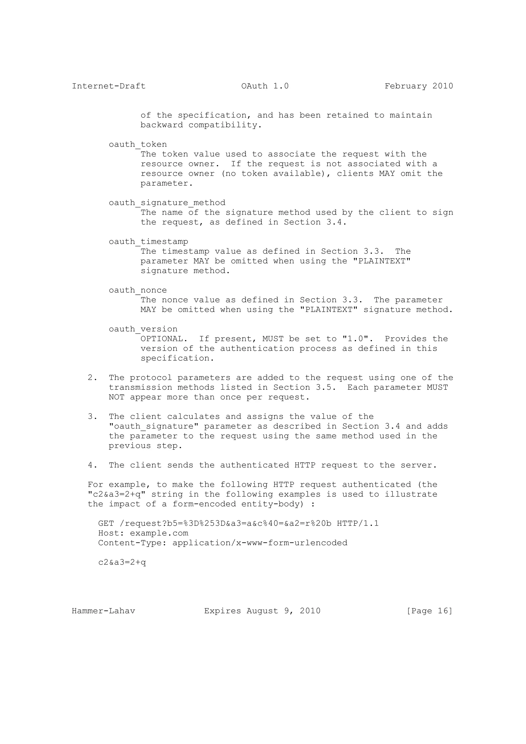 Internet-Draft                    OAuth 1.0                  February 2010


               of the specification, and has been retained to maintain
               backward compatibility.

        oauth_token
              The token value used to associate the request with the
              resource owner. If the request is not associated with a
              resource owner (no token available), clients MAY omit the
              parameter.

        oauth_signature_method
              The name of the signature method used by the client to sign
              the request, as defined in Section 3.4.

        oauth_timestamp
              The timestamp value as defined in Section 3.3. The
              parameter MAY be omitted when using the "PLAINTEXT"
              signature method.

        oauth_nonce
              The nonce value as defined in Section 3.3. The parameter
              MAY be omitted when using the "PLAINTEXT" signature method.

        oauth_version
              OPTIONAL. If present, MUST be set to "1.0". Provides the
              version of the authentication process as defined in this
              specification.

   2.   The protocol parameters are added to the request using one of the
        transmission methods listed in Section 3.5. Each parameter MUST
        NOT appear more than once per request.

   3.   The client calculates and assigns the value of the
        "oauth_signature" parameter as described in Section 3.4 and adds
        the parameter to the request using the same method used in the
        previous step.

   4.   The client sends the authenticated HTTP request to the server.

   For example, to make the following HTTP request authenticated (the
   "c2&a3=2+q" string in the following examples is used to illustrate
   the impact of a form-encoded entity-body) :

     GET /request?b5=%3D%253D&a3=a&c%40=&a2=r%20b HTTP/1.1
     Host: example.com
     Content-Type: application/x-www-form-urlencoded

     c2&a3=2+q




Hammer-Lahav               Expires August 9, 2010                [Page 16]
 