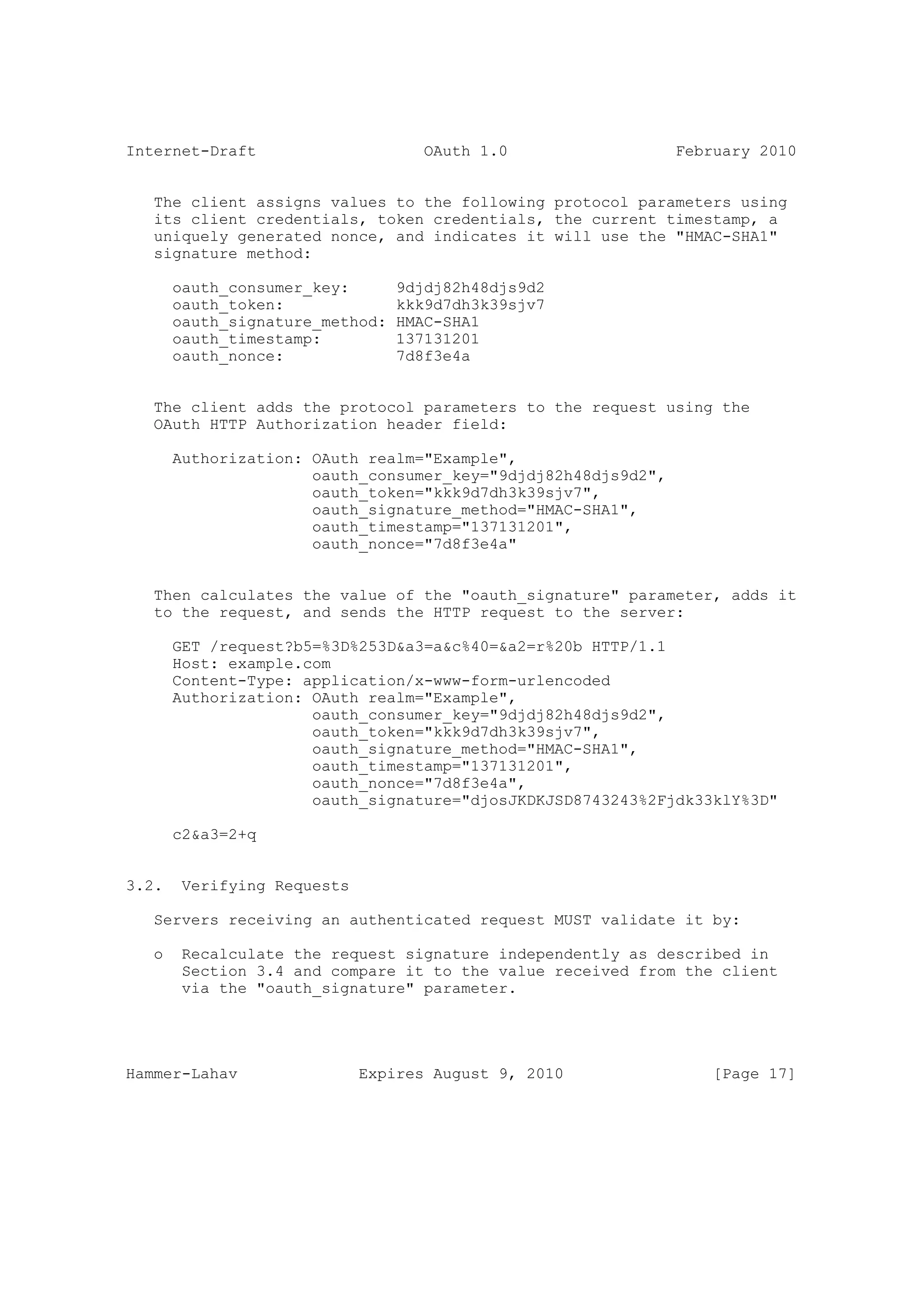 Internet-Draft                      OAuth 1.0                  February 2010


   The client assigns values to the following protocol parameters using
   its client credentials, token credentials, the current timestamp, a
   uniquely generated nonce, and indicates it will use the "HMAC-SHA1"
   signature method:

       oauth_consumer_key:       9djdj82h48djs9d2
       oauth_token:              kkk9d7dh3k39sjv7
       oauth_signature_method:   HMAC-SHA1
       oauth_timestamp:          137131201
       oauth_nonce:              7d8f3e4a


   The client adds the protocol parameters to the request using the
   OAuth HTTP Authorization header field:

       Authorization: OAuth realm="Example",
                      oauth_consumer_key="9djdj82h48djs9d2",
                      oauth_token="kkk9d7dh3k39sjv7",
                      oauth_signature_method="HMAC-SHA1",
                      oauth_timestamp="137131201",
                      oauth_nonce="7d8f3e4a"


   Then calculates the value of the "oauth_signature" parameter, adds it
   to the request, and sends the HTTP request to the server:

       GET /request?b5=%3D%253D&a3=a&c%40=&a2=r%20b HTTP/1.1
       Host: example.com
       Content-Type: application/x-www-form-urlencoded
       Authorization: OAuth realm="Example",
                      oauth_consumer_key="9djdj82h48djs9d2",
                      oauth_token="kkk9d7dh3k39sjv7",
                      oauth_signature_method="HMAC-SHA1",
                      oauth_timestamp="137131201",
                      oauth_nonce="7d8f3e4a",
                      oauth_signature="djosJKDKJSD8743243%2Fjdk33klY%3D"

       c2&a3=2+q


3.2.    Verifying Requests

   Servers receiving an authenticated request MUST validate it by:

   o    Recalculate the request signature independently as described in
        Section 3.4 and compare it to the value received from the client
        via the "oauth_signature" parameter.




Hammer-Lahav                 Expires August 9, 2010                [Page 17]
 