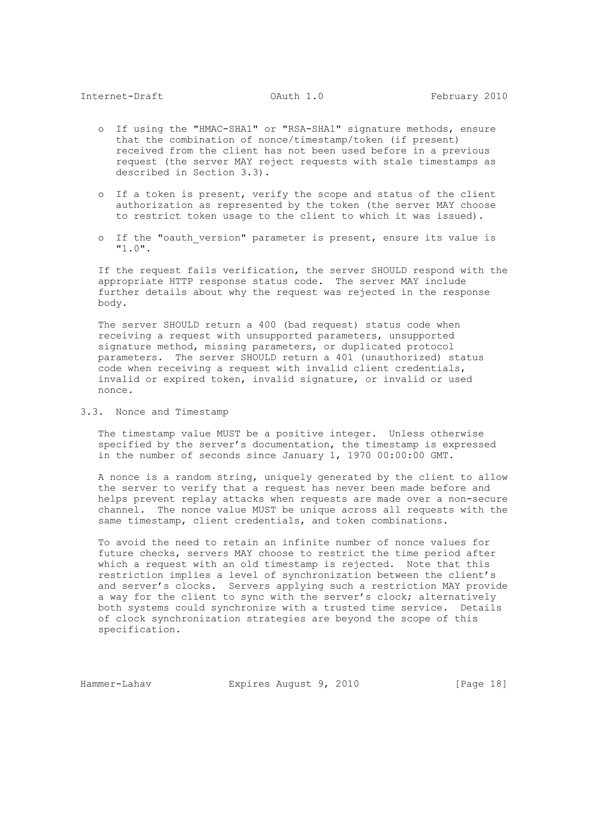 Internet-Draft                   OAuth 1.0                  February 2010


   o   If using the "HMAC-SHA1" or "RSA-SHA1" signature methods, ensure
       that the combination of nonce/timestamp/token (if present)
       received from the client has not been used before in a previous
       request (the server MAY reject requests with stale timestamps as
       described in Section 3.3).

   o   If a token is present, verify the scope and status of the client
       authorization as represented by the token (the server MAY choose
       to restrict token usage to the client to which it was issued).

   o   If the "oauth_version" parameter is present, ensure its value is
       "1.0".

   If the request fails verification, the server SHOULD respond with the
   appropriate HTTP response status code. The server MAY include
   further details about why the request was rejected in the response
   body.

   The server SHOULD return a 400 (bad request) status code when
   receiving a request with unsupported parameters, unsupported
   signature method, missing parameters, or duplicated protocol
   parameters. The server SHOULD return a 401 (unauthorized) status
   code when receiving a request with invalid client credentials,
   invalid or expired token, invalid signature, or invalid or used
   nonce.

3.3.   Nonce and Timestamp

   The timestamp value MUST be a positive integer. Unless otherwise
   specified by the server’s documentation, the timestamp is expressed
   in the number of seconds since January 1, 1970 00:00:00 GMT.

   A nonce is a random string, uniquely generated by the client to allow
   the server to verify that a request has never been made before and
   helps prevent replay attacks when requests are made over a non-secure
   channel. The nonce value MUST be unique across all requests with the
   same timestamp, client credentials, and token combinations.

   To avoid the need to retain an infinite number of nonce values for
   future checks, servers MAY choose to restrict the time period after
   which a request with an old timestamp is rejected. Note that this
   restriction implies a level of synchronization between the client’s
   and server’s clocks. Servers applying such a restriction MAY provide
   a way for the client to sync with the server’s clock; alternatively
   both systems could synchronize with a trusted time service. Details
   of clock synchronization strategies are beyond the scope of this
   specification.




Hammer-Lahav              Expires August 9, 2010                [Page 18]
 