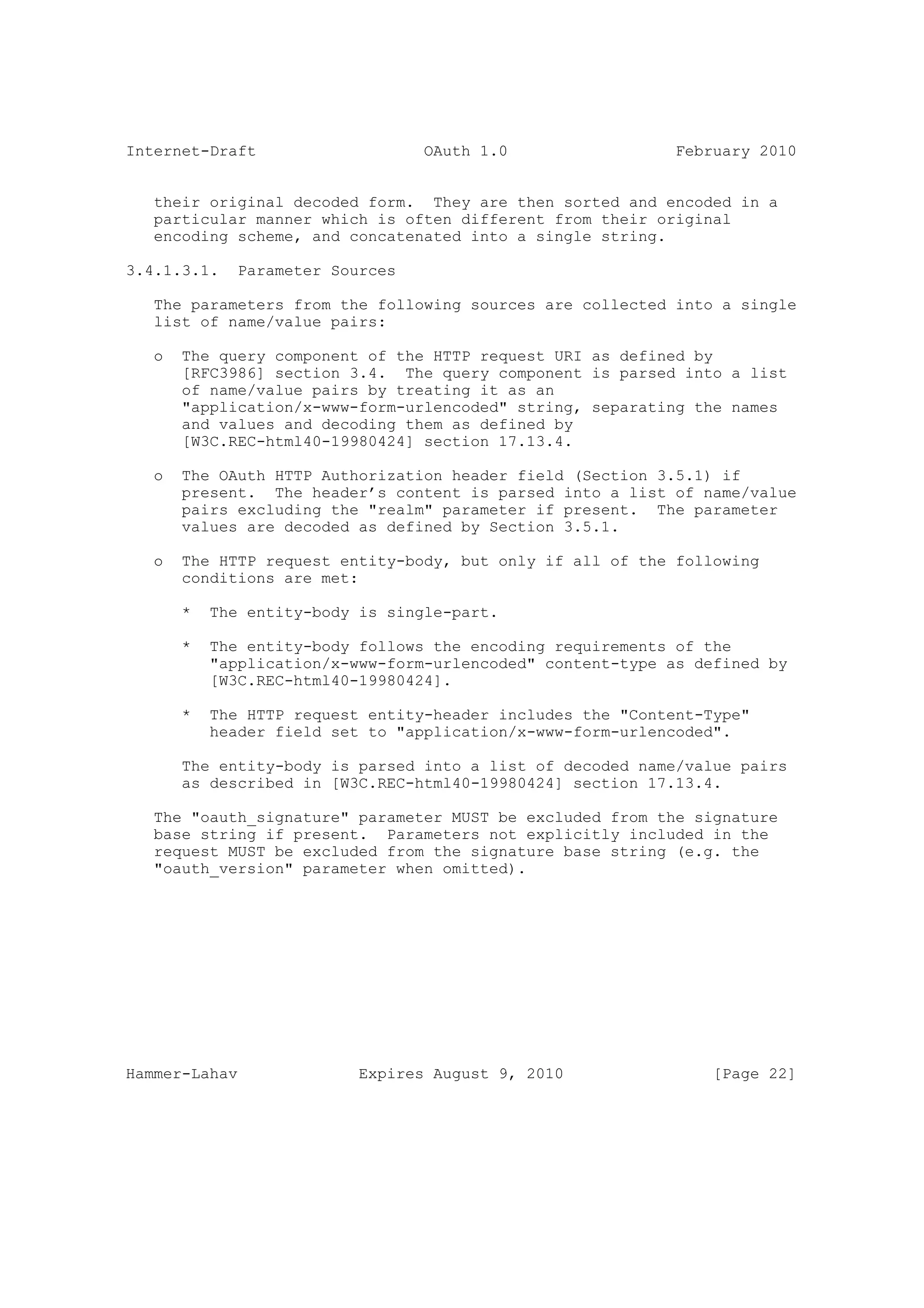 Internet-Draft                    OAuth 1.0                  February 2010


   their original decoded form. They are then sorted and encoded in a
   particular manner which is often different from their original
   encoding scheme, and concatenated into a single string.

3.4.1.3.1.    Parameter Sources

   The parameters from the following sources are collected into a single
   list of name/value pairs:

   o   The query component of the HTTP request URI as defined by
       [RFC3986] section 3.4. The query component is parsed into a list
       of name/value pairs by treating it as an
       "application/x-www-form-urlencoded" string, separating the names
       and values and decoding them as defined by
       [W3C.REC-html40-19980424] section 17.13.4.

   o   The OAuth HTTP Authorization header field (Section 3.5.1) if
       present. The header’s content is parsed into a list of name/value
       pairs excluding the "realm" parameter if present. The parameter
       values are decoded as defined by Section 3.5.1.

   o   The HTTP request entity-body, but only if all of the following
       conditions are met:

       *   The entity-body is single-part.

       *   The entity-body follows the encoding requirements of the
           "application/x-www-form-urlencoded" content-type as defined by
           [W3C.REC-html40-19980424].

       *   The HTTP request entity-header includes the "Content-Type"
           header field set to "application/x-www-form-urlencoded".

       The entity-body is parsed into a list of decoded name/value pairs
       as described in [W3C.REC-html40-19980424] section 17.13.4.

   The "oauth_signature" parameter MUST be excluded from the signature
   base string if present. Parameters not explicitly included in the
   request MUST be excluded from the signature base string (e.g. the
   "oauth_version" parameter when omitted).




Hammer-Lahav               Expires August 9, 2010                [Page 22]
 