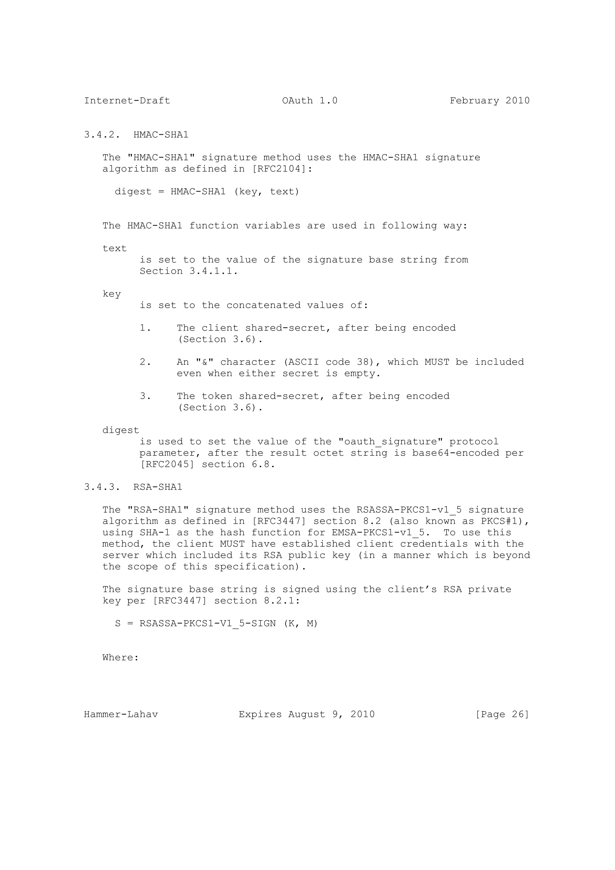 Internet-Draft                    OAuth 1.0                  February 2010


3.4.2.    HMAC-SHA1

   The "HMAC-SHA1" signature method uses the HMAC-SHA1 signature
   algorithm as defined in [RFC2104]:

     digest = HMAC-SHA1 (key, text)


   The HMAC-SHA1 function variables are used in following way:

   text
           is set to the value of the signature base string from
           Section 3.4.1.1.

   key
           is set to the concatenated values of:

           1.    The client shared-secret, after being encoded
                 (Section 3.6).

           2.    An "&" character (ASCII code 38), which MUST be included
                 even when either secret is empty.

           3.    The token shared-secret, after being encoded
                 (Section 3.6).

   digest
           is used to set the value of the "oauth_signature" protocol
           parameter, after the result octet string is base64-encoded per
           [RFC2045] section 6.8.

3.4.3.    RSA-SHA1

   The "RSA-SHA1" signature method uses the RSASSA-PKCS1-v1_5 signature
   algorithm as defined in [RFC3447] section 8.2 (also known as PKCS#1),
   using SHA-1 as the hash function for EMSA-PKCS1-v1_5. To use this
   method, the client MUST have established client credentials with the
   server which included its RSA public key (in a manner which is beyond
   the scope of this specification).

   The signature base string is signed using the client’s RSA private
   key per [RFC3447] section 8.2.1:

     S = RSASSA-PKCS1-V1_5-SIGN (K, M)


   Where:




Hammer-Lahav               Expires August 9, 2010                  [Page 26]
 
