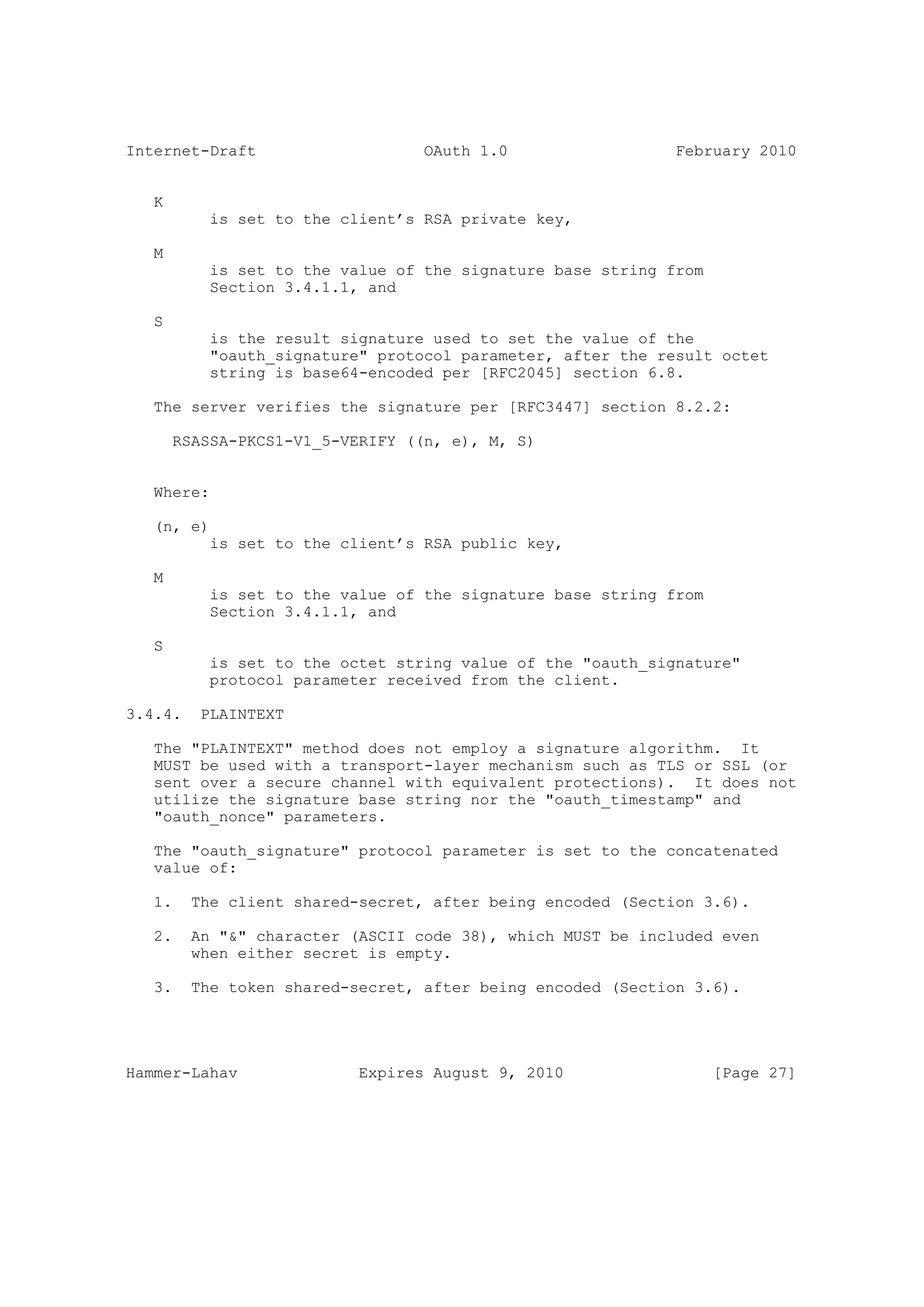 Internet-Draft                    OAuth 1.0                  February 2010


   K
           is set to the client’s RSA private key,

   M
           is set to the value of the signature base string from
           Section 3.4.1.1, and

   S
           is the result signature used to set the value of the
           "oauth_signature" protocol parameter, after the result octet
           string is base64-encoded per [RFC2045] section 6.8.

   The server verifies the signature per [RFC3447] section 8.2.2:

       RSASSA-PKCS1-V1_5-VERIFY ((n, e), M, S)


   Where:

   (n, e)
           is set to the client’s RSA public key,

   M
           is set to the value of the signature base string from
           Section 3.4.1.1, and

   S
           is set to the octet string value of the "oauth_signature"
           protocol parameter received from the client.

3.4.4.    PLAINTEXT

   The "PLAINTEXT" method does not employ a signature algorithm. It
   MUST be used with a transport-layer mechanism such as TLS or SSL (or
   sent over a secure channel with equivalent protections). It does not
   utilize the signature base string nor the "oauth_timestamp" and
   "oauth_nonce" parameters.

   The "oauth_signature" protocol parameter is set to the concatenated
   value of:

   1.    The client shared-secret, after being encoded (Section 3.6).

   2.    An "&" character (ASCII code 38), which MUST be included even
         when either secret is empty.

   3.    The token shared-secret, after being encoded (Section 3.6).




Hammer-Lahav               Expires August 9, 2010                  [Page 27]
 