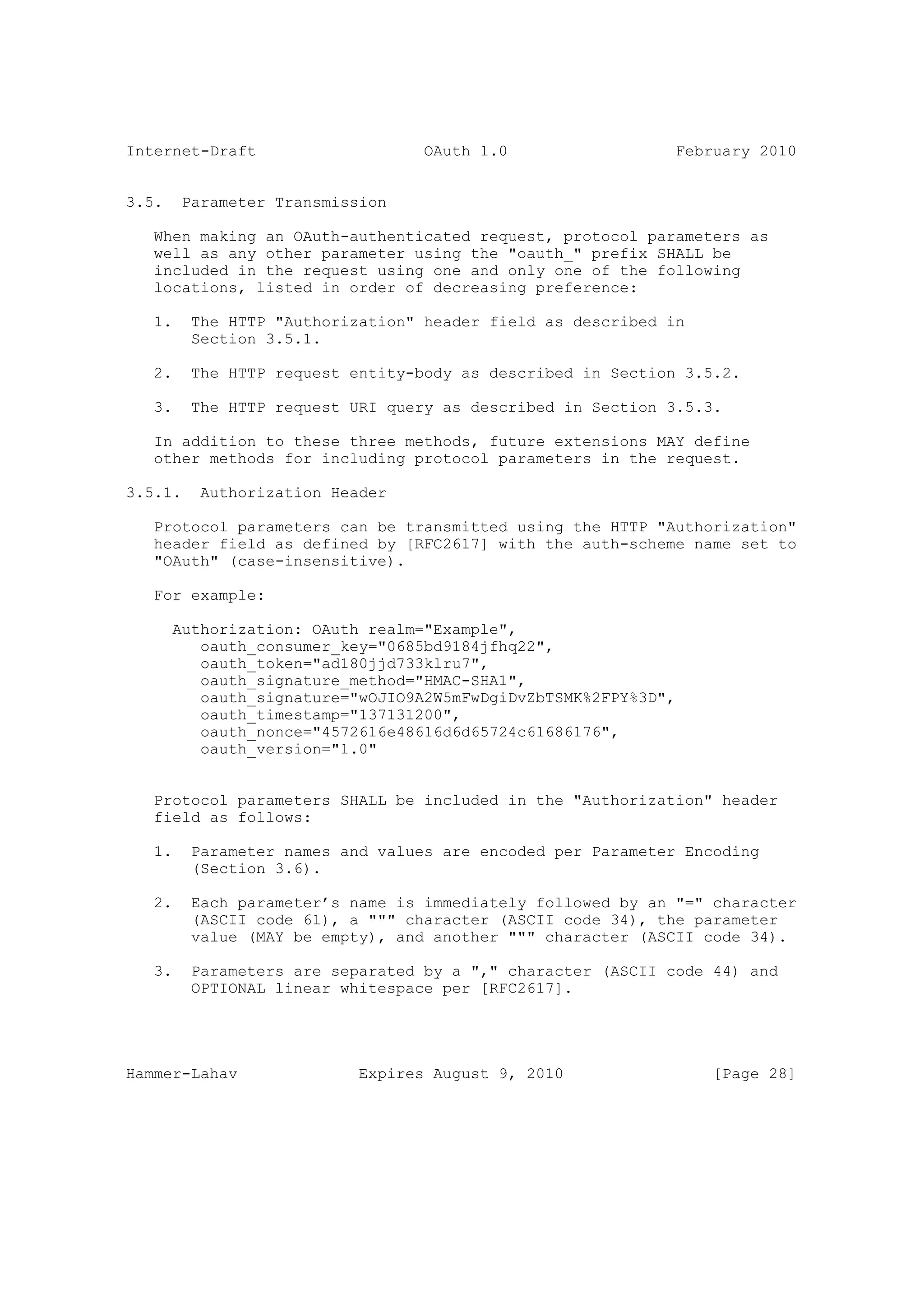 Internet-Draft                    OAuth 1.0                  February 2010


3.5.    Parameter Transmission

   When making an OAuth-authenticated request, protocol parameters as
   well as any other parameter using the "oauth_" prefix SHALL be
   included in the request using one and only one of the following
   locations, listed in order of decreasing preference:

   1.    The HTTP "Authorization" header field as described in
         Section 3.5.1.

   2.    The HTTP request entity-body as described in Section 3.5.2.

   3.    The HTTP request URI query as described in Section 3.5.3.

   In addition to these three methods, future extensions MAY define
   other methods for including protocol parameters in the request.

3.5.1.    Authorization Header

   Protocol parameters can be transmitted using the HTTP "Authorization"
   header field as defined by [RFC2617] with the auth-scheme name set to
   "OAuth" (case-insensitive).

   For example:

       Authorization: OAuth realm="Example",
          oauth_consumer_key="0685bd9184jfhq22",
          oauth_token="ad180jjd733klru7",
          oauth_signature_method="HMAC-SHA1",
          oauth_signature="wOJIO9A2W5mFwDgiDvZbTSMK%2FPY%3D",
          oauth_timestamp="137131200",
          oauth_nonce="4572616e48616d6d65724c61686176",
          oauth_version="1.0"


   Protocol parameters SHALL be included in the "Authorization" header
   field as follows:

   1.    Parameter names and values are encoded per Parameter Encoding
         (Section 3.6).

   2.    Each parameter’s name is immediately followed by an "=" character
         (ASCII code 61), a """ character (ASCII code 34), the parameter
         value (MAY be empty), and another """ character (ASCII code 34).

   3.    Parameters are separated by a "," character (ASCII code 44) and
         OPTIONAL linear whitespace per [RFC2617].




Hammer-Lahav               Expires August 9, 2010                [Page 28]
 