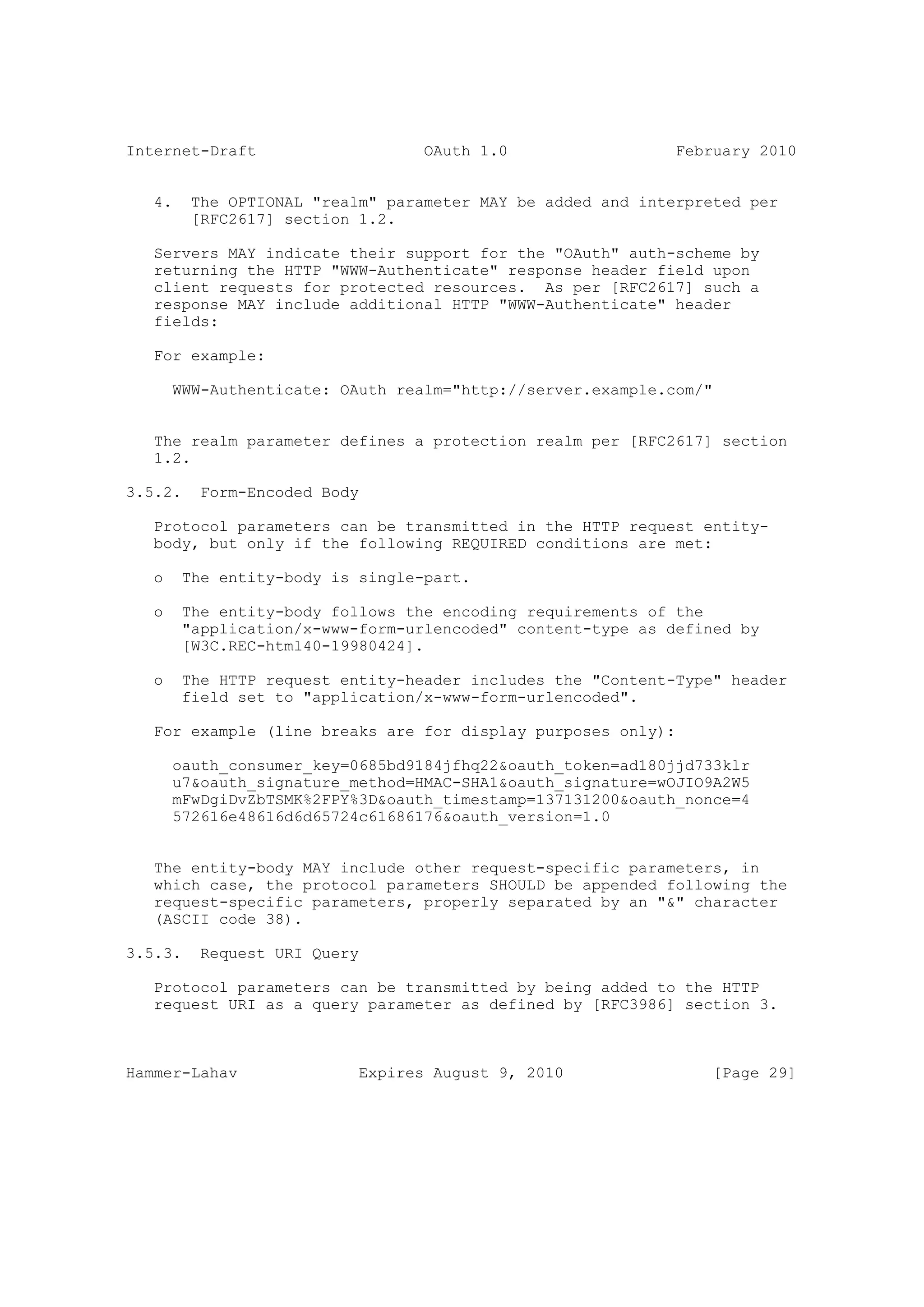 Internet-Draft                    OAuth 1.0                  February 2010


   4.    The OPTIONAL "realm" parameter MAY be added and interpreted per
         [RFC2617] section 1.2.

   Servers MAY indicate their support for the "OAuth" auth-scheme by
   returning the HTTP "WWW-Authenticate" response header field upon
   client requests for protected resources. As per [RFC2617] such a
   response MAY include additional HTTP "WWW-Authenticate" header
   fields:

   For example:

       WWW-Authenticate: OAuth realm="http://server.example.com/"


   The realm parameter defines a protection realm per [RFC2617] section
   1.2.

3.5.2.    Form-Encoded Body

   Protocol parameters can be transmitted in the HTTP request entity-
   body, but only if the following REQUIRED conditions are met:

   o    The entity-body is single-part.

   o    The entity-body follows the encoding requirements of the
        "application/x-www-form-urlencoded" content-type as defined by
        [W3C.REC-html40-19980424].

   o    The HTTP request entity-header includes the "Content-Type" header
        field set to "application/x-www-form-urlencoded".

   For example (line breaks are for display purposes only):

       oauth_consumer_key=0685bd9184jfhq22&oauth_token=ad180jjd733klr
       u7&oauth_signature_method=HMAC-SHA1&oauth_signature=wOJIO9A2W5
       mFwDgiDvZbTSMK%2FPY%3D&oauth_timestamp=137131200&oauth_nonce=4
       572616e48616d6d65724c61686176&oauth_version=1.0


   The entity-body MAY include other request-specific parameters, in
   which case, the protocol parameters SHOULD be appended following the
   request-specific parameters, properly separated by an "&" character
   (ASCII code 38).

3.5.3.    Request URI Query

   Protocol parameters can be transmitted by being added to the HTTP
   request URI as a query parameter as defined by [RFC3986] section 3.



Hammer-Lahav               Expires August 9, 2010                [Page 29]
 