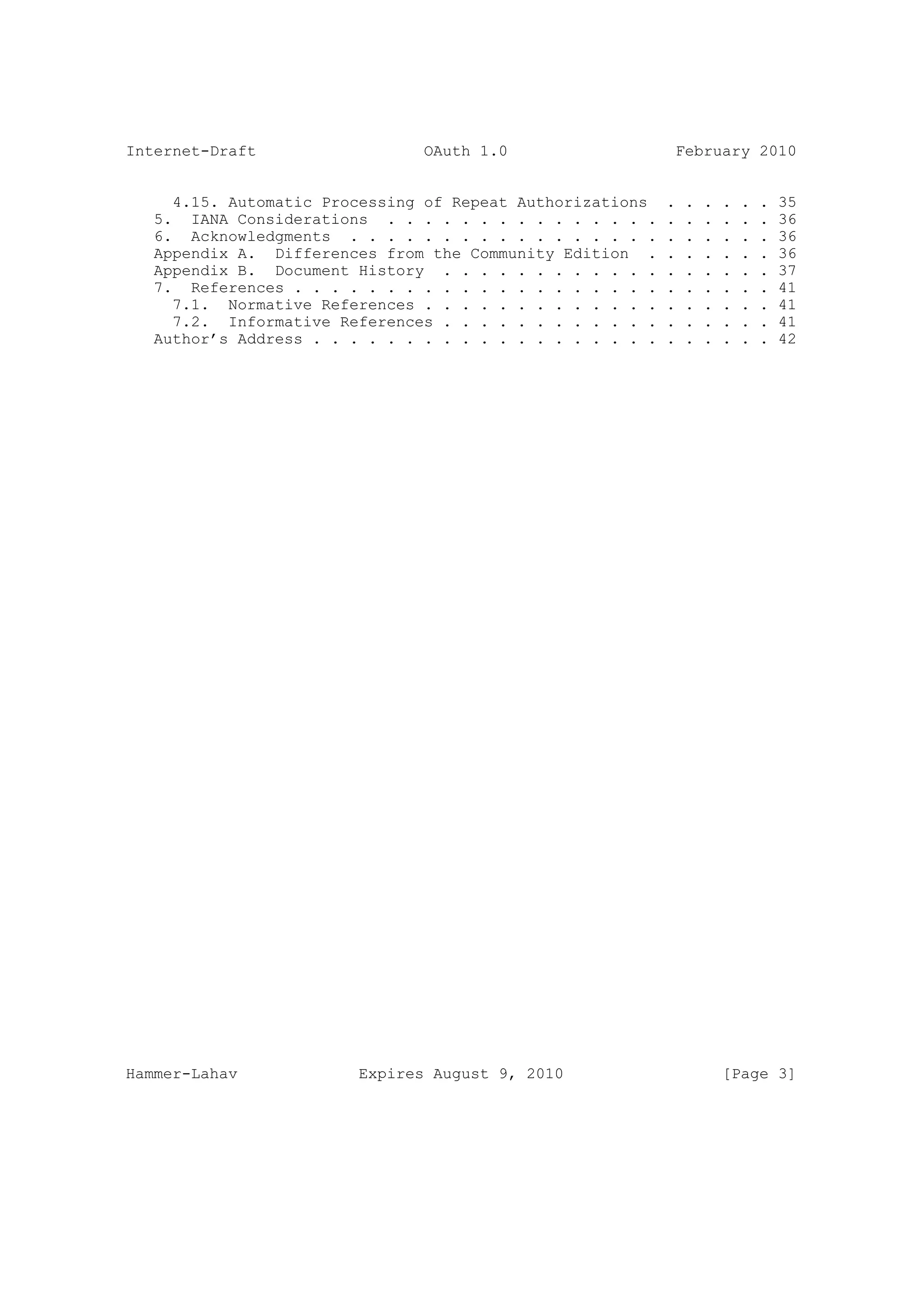 Internet-Draft                  OAuth 1.0                    February 2010


     4.15. Automatic Processing of Repeat Authorizations    .   .   .   .   .   .   35
   5. IANA Considerations . . . . . . . . . . . . . . .     .   .   .   .   .   .   36
   6. Acknowledgments . . . . . . . . . . . . . . . . .     .   .   .   .   .   .   36
   Appendix A. Differences from the Community Edition .     .   .   .   .   .   .   36
   Appendix B. Document History . . . . . . . . . . . .     .   .   .   .   .   .   37
   7. References . . . . . . . . . . . . . . . . . . . .    .   .   .   .   .   .   41
     7.1. Normative References . . . . . . . . . . . . .    .   .   .   .   .   .   41
     7.2. Informative References . . . . . . . . . . . .    .   .   .   .   .   .   41
   Author’s Address . . . . . . . . . . . . . . . . . . .   .   .   .   .   .   .   42




Hammer-Lahav             Expires August 9, 2010                         [Page 3]
 