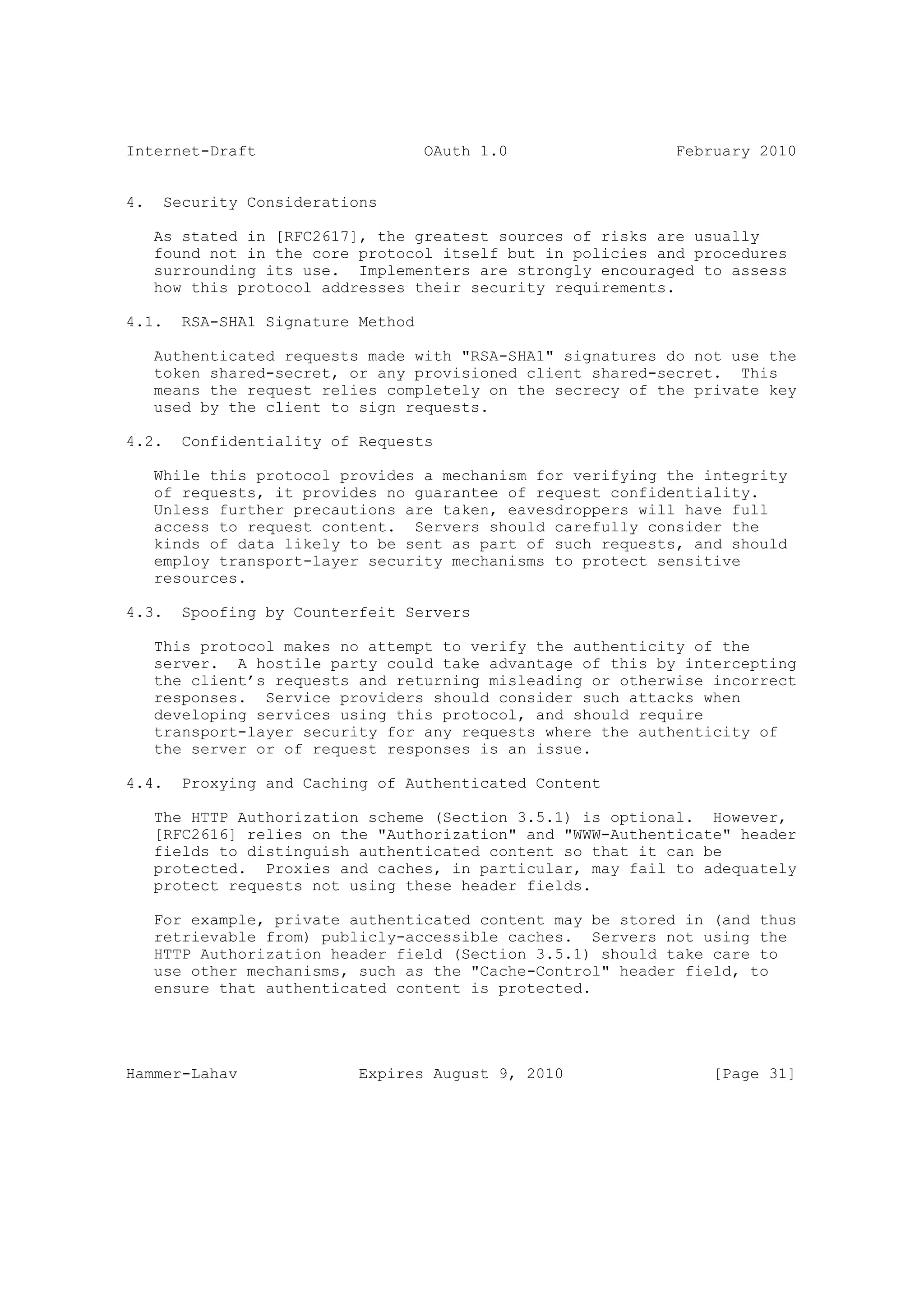 Internet-Draft                      OAuth 1.0                February 2010


4.    Security Considerations

     As stated in [RFC2617], the greatest sources of risks are usually
     found not in the core protocol itself but in policies and procedures
     surrounding its use. Implementers are strongly encouraged to assess
     how this protocol addresses their security requirements.

4.1.    RSA-SHA1 Signature Method

     Authenticated requests made with "RSA-SHA1" signatures do not use the
     token shared-secret, or any provisioned client shared-secret. This
     means the request relies completely on the secrecy of the private key
     used by the client to sign requests.

4.2.    Confidentiality of Requests

     While this protocol provides a mechanism for verifying the integrity
     of requests, it provides no guarantee of request confidentiality.
     Unless further precautions are taken, eavesdroppers will have full
     access to request content. Servers should carefully consider the
     kinds of data likely to be sent as part of such requests, and should
     employ transport-layer security mechanisms to protect sensitive
     resources.

4.3.    Spoofing by Counterfeit Servers

     This protocol makes no attempt to verify the authenticity of the
     server. A hostile party could take advantage of this by intercepting
     the client’s requests and returning misleading or otherwise incorrect
     responses. Service providers should consider such attacks when
     developing services using this protocol, and should require
     transport-layer security for any requests where the authenticity of
     the server or of request responses is an issue.

4.4.    Proxying and Caching of Authenticated Content

     The HTTP Authorization scheme (Section 3.5.1) is optional. However,
     [RFC2616] relies on the "Authorization" and "WWW-Authenticate" header
     fields to distinguish authenticated content so that it can be
     protected. Proxies and caches, in particular, may fail to adequately
     protect requests not using these header fields.

     For example, private authenticated content may be stored in (and thus
     retrievable from) publicly-accessible caches. Servers not using the
     HTTP Authorization header field (Section 3.5.1) should take care to
     use other mechanisms, such as the "Cache-Control" header field, to
     ensure that authenticated content is protected.




Hammer-Lahav               Expires August 9, 2010                [Page 31]
 