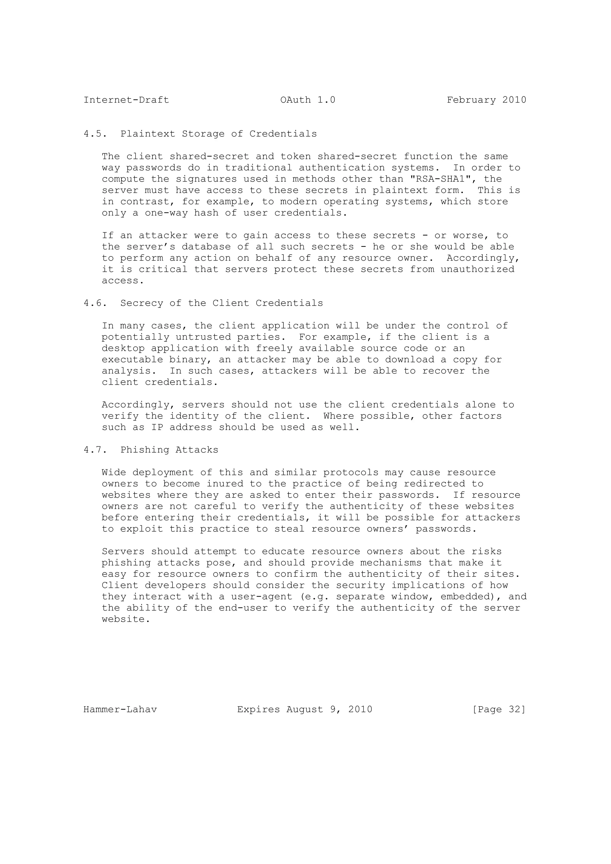Internet-Draft                   OAuth 1.0                 February 2010


4.5.   Plaintext Storage of Credentials

   The client shared-secret and token shared-secret function the same
   way passwords do in traditional authentication systems. In order to
   compute the signatures used in methods other than "RSA-SHA1", the
   server must have access to these secrets in plaintext form. This is
   in contrast, for example, to modern operating systems, which store
   only a one-way hash of user credentials.

   If an attacker were to gain access to these secrets - or worse, to
   the server’s database of all such secrets - he or she would be able
   to perform any action on behalf of any resource owner. Accordingly,
   it is critical that servers protect these secrets from unauthorized
   access.

4.6.   Secrecy of the Client Credentials

   In many cases, the client application will be under the control of
   potentially untrusted parties. For example, if the client is a
   desktop application with freely available source code or an
   executable binary, an attacker may be able to download a copy for
   analysis. In such cases, attackers will be able to recover the
   client credentials.

   Accordingly, servers should not use the client credentials alone to
   verify the identity of the client. Where possible, other factors
   such as IP address should be used as well.

4.7.   Phishing Attacks

   Wide deployment of this and similar protocols may cause resource
   owners to become inured to the practice of being redirected to
   websites where they are asked to enter their passwords. If resource
   owners are not careful to verify the authenticity of these websites
   before entering their credentials, it will be possible for attackers
   to exploit this practice to steal resource owners’ passwords.

   Servers should attempt to educate resource owners about the risks
   phishing attacks pose, and should provide mechanisms that make it
   easy for resource owners to confirm the authenticity of their sites.
   Client developers should consider the security implications of how
   they interact with a user-agent (e.g. separate window, embedded), and
   the ability of the end-user to verify the authenticity of the server
   website.




Hammer-Lahav              Expires August 9, 2010               [Page 32]
 