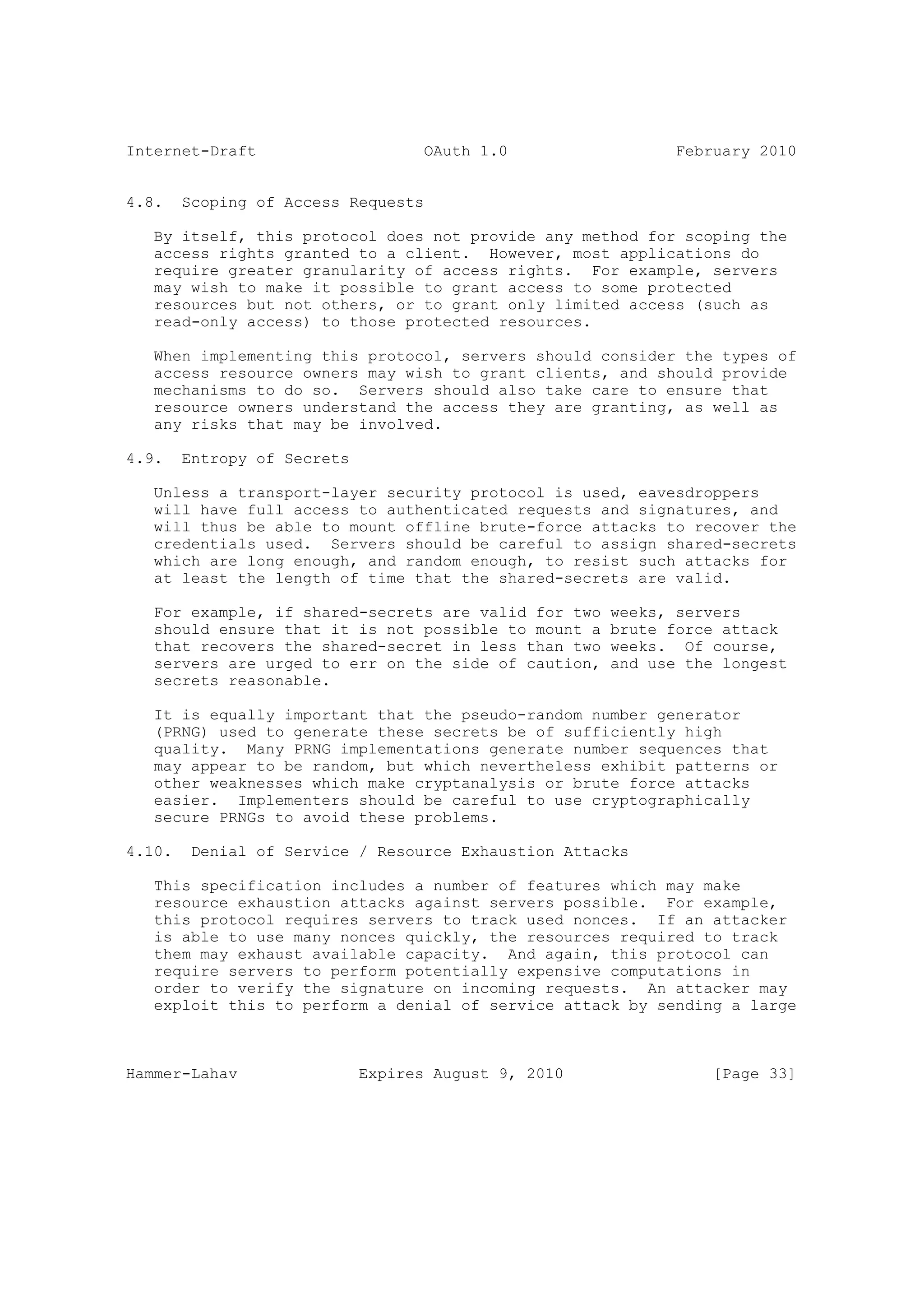 Internet-Draft                      OAuth 1.0                February 2010


4.8.    Scoping of Access Requests

   By itself, this protocol does not provide any method for scoping the
   access rights granted to a client. However, most applications do
   require greater granularity of access rights. For example, servers
   may wish to make it possible to grant access to some protected
   resources but not others, or to grant only limited access (such as
   read-only access) to those protected resources.

   When implementing this protocol, servers should consider the types of
   access resource owners may wish to grant clients, and should provide
   mechanisms to do so. Servers should also take care to ensure that
   resource owners understand the access they are granting, as well as
   any risks that may be involved.

4.9.    Entropy of Secrets

   Unless a transport-layer security protocol is used, eavesdroppers
   will have full access to authenticated requests and signatures, and
   will thus be able to mount offline brute-force attacks to recover the
   credentials used. Servers should be careful to assign shared-secrets
   which are long enough, and random enough, to resist such attacks for
   at least the length of time that the shared-secrets are valid.

   For example, if shared-secrets are valid for two   weeks, servers
   should ensure that it is not possible to mount a   brute force attack
   that recovers the shared-secret in less than two   weeks. Of course,
   servers are urged to err on the side of caution,   and use the longest
   secrets reasonable.

   It is equally important that the pseudo-random number generator
   (PRNG) used to generate these secrets be of sufficiently high
   quality. Many PRNG implementations generate number sequences that
   may appear to be random, but which nevertheless exhibit patterns or
   other weaknesses which make cryptanalysis or brute force attacks
   easier. Implementers should be careful to use cryptographically
   secure PRNGs to avoid these problems.

4.10.    Denial of Service / Resource Exhaustion Attacks

   This specification includes a number of features which may make
   resource exhaustion attacks against servers possible. For example,
   this protocol requires servers to track used nonces. If an attacker
   is able to use many nonces quickly, the resources required to track
   them may exhaust available capacity. And again, this protocol can
   require servers to perform potentially expensive computations in
   order to verify the signature on incoming requests. An attacker may
   exploit this to perform a denial of service attack by sending a large



Hammer-Lahav                 Expires August 9, 2010              [Page 33]
 