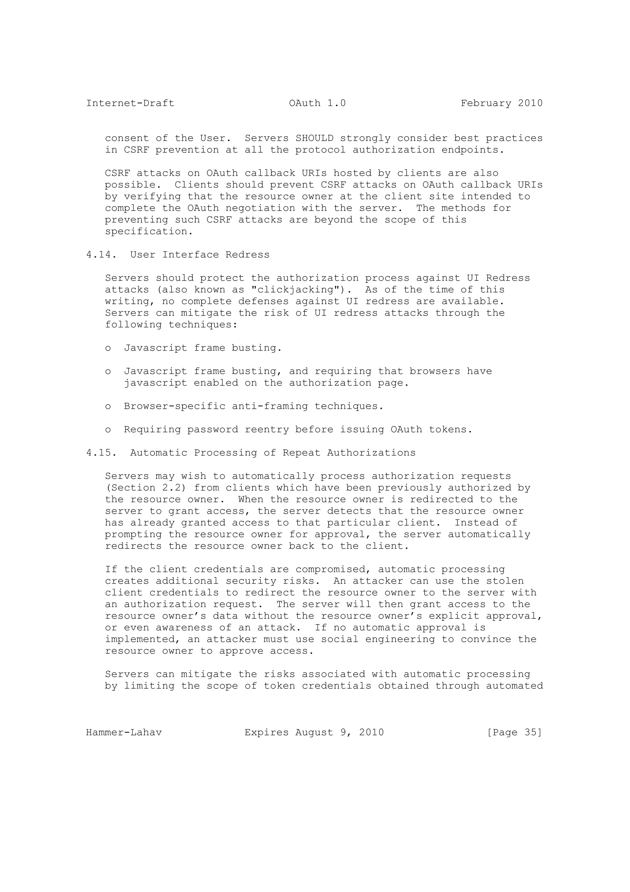 Internet-Draft                      OAuth 1.0                February 2010


   consent of the User. Servers SHOULD strongly consider best practices
   in CSRF prevention at all the protocol authorization endpoints.

   CSRF attacks on OAuth callback URIs hosted by clients are also
   possible. Clients should prevent CSRF attacks on OAuth callback URIs
   by verifying that the resource owner at the client site intended to
   complete the OAuth negotiation with the server. The methods for
   preventing such CSRF attacks are beyond the scope of this
   specification.

4.14.    User Interface Redress

   Servers should protect the authorization process against UI Redress
   attacks (also known as "clickjacking"). As of the time of this
   writing, no complete defenses against UI redress are available.
   Servers can mitigate the risk of UI redress attacks through the
   following techniques:

   o    Javascript frame busting.

   o    Javascript frame busting, and requiring that browsers have
        javascript enabled on the authorization page.

   o    Browser-specific anti-framing techniques.

   o    Requiring password reentry before issuing OAuth tokens.

4.15.    Automatic Processing of Repeat Authorizations

   Servers may wish to automatically process authorization requests
   (Section 2.2) from clients which have been previously authorized by
   the resource owner. When the resource owner is redirected to the
   server to grant access, the server detects that the resource owner
   has already granted access to that particular client. Instead of
   prompting the resource owner for approval, the server automatically
   redirects the resource owner back to the client.

   If the client credentials are compromised, automatic processing
   creates additional security risks. An attacker can use the stolen
   client credentials to redirect the resource owner to the server with
   an authorization request. The server will then grant access to the
   resource owner’s data without the resource owner’s explicit approval,
   or even awareness of an attack. If no automatic approval is
   implemented, an attacker must use social engineering to convince the
   resource owner to approve access.

   Servers can mitigate the risks associated with automatic processing
   by limiting the scope of token credentials obtained through automated



Hammer-Lahav               Expires August 9, 2010                 [Page 35]
 