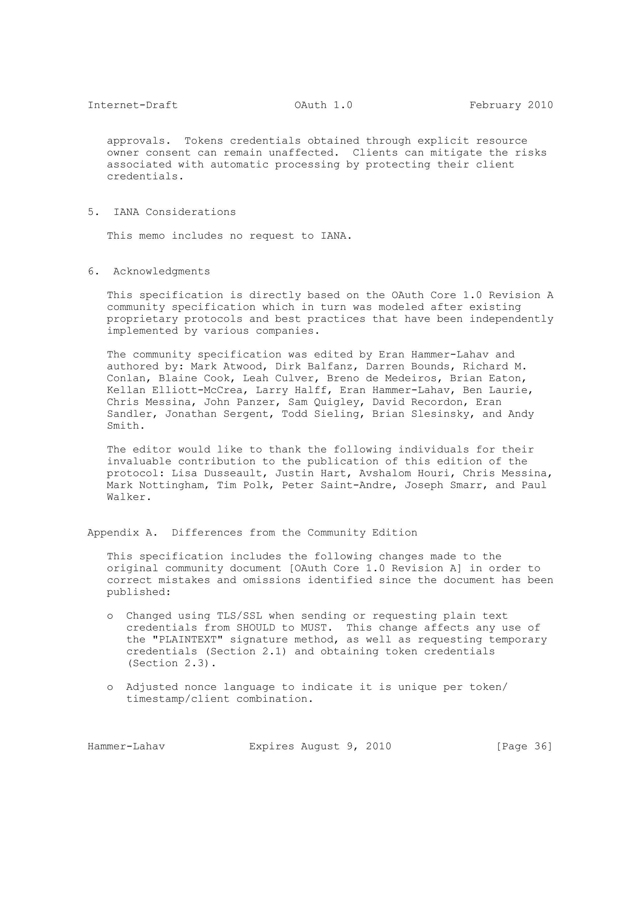Internet-Draft                     OAuth 1.0                  February 2010


     approvals. Tokens credentials obtained through explicit resource
     owner consent can remain unaffected. Clients can mitigate the risks
     associated with automatic processing by protecting their client
     credentials.


5.    IANA Considerations

     This memo includes no request to IANA.


6.    Acknowledgments

     This specification is directly based on the OAuth Core 1.0 Revision A
     community specification which in turn was modeled after existing
     proprietary protocols and best practices that have been independently
     implemented by various companies.

     The community specification was edited by Eran Hammer-Lahav and
     authored by: Mark Atwood, Dirk Balfanz, Darren Bounds, Richard M.
     Conlan, Blaine Cook, Leah Culver, Breno de Medeiros, Brian Eaton,
     Kellan Elliott-McCrea, Larry Halff, Eran Hammer-Lahav, Ben Laurie,
     Chris Messina, John Panzer, Sam Quigley, David Recordon, Eran
     Sandler, Jonathan Sergent, Todd Sieling, Brian Slesinsky, and Andy
     Smith.

     The editor would like to thank the following individuals for their
     invaluable contribution to the publication of this edition of the
     protocol: Lisa Dusseault, Justin Hart, Avshalom Houri, Chris Messina,
     Mark Nottingham, Tim Polk, Peter Saint-Andre, Joseph Smarr, and Paul
     Walker.


Appendix A.     Differences from the Community Edition

     This specification includes the following changes made to the
     original community document [OAuth Core 1.0 Revision A] in order to
     correct mistakes and omissions identified since the document has been
     published:

     o   Changed using TLS/SSL when sending or requesting plain text
         credentials from SHOULD to MUST. This change affects any use of
         the "PLAINTEXT" signature method, as well as requesting temporary
         credentials (Section 2.1) and obtaining token credentials
         (Section 2.3).

     o   Adjusted nonce language to indicate it is unique per token/
         timestamp/client combination.



Hammer-Lahav                Expires August 9, 2010                [Page 36]
 
