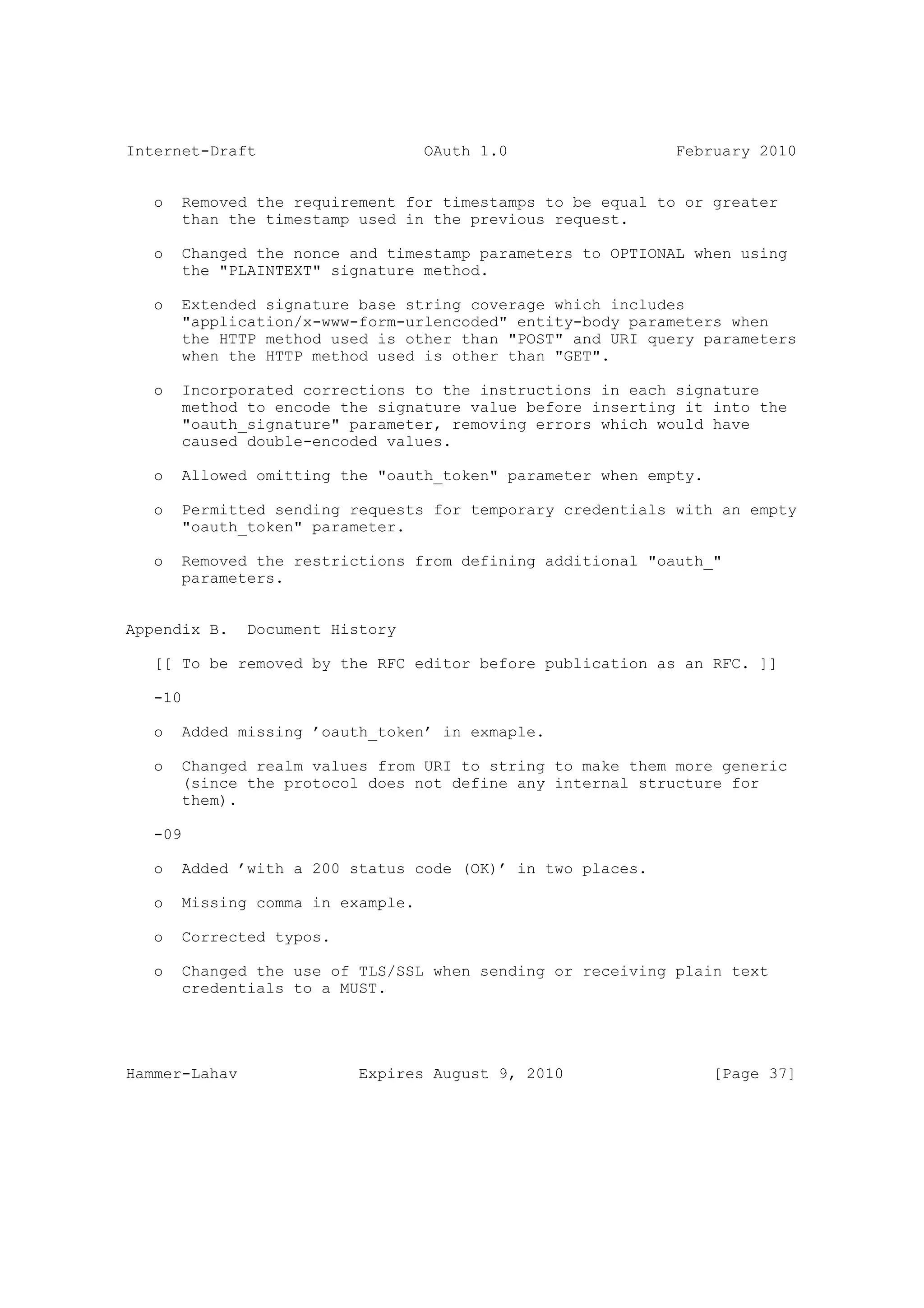 Internet-Draft                     OAuth 1.0                February 2010


   o   Removed the requirement for timestamps to be equal to or greater
       than the timestamp used in the previous request.

   o   Changed the nonce and timestamp parameters to OPTIONAL when using
       the "PLAINTEXT" signature method.

   o   Extended signature base string coverage which includes
       "application/x-www-form-urlencoded" entity-body parameters when
       the HTTP method used is other than "POST" and URI query parameters
       when the HTTP method used is other than "GET".

   o   Incorporated corrections to the instructions in each signature
       method to encode the signature value before inserting it into the
       "oauth_signature" parameter, removing errors which would have
       caused double-encoded values.

   o   Allowed omitting the "oauth_token" parameter when empty.

   o   Permitted sending requests for temporary credentials with an empty
       "oauth_token" parameter.

   o   Removed the restrictions from defining additional "oauth_"
       parameters.


Appendix B.    Document History

   [[ To be removed by the RFC editor before publication as an RFC. ]]

   -10

   o   Added missing ’oauth_token’ in exmaple.

   o   Changed realm values from URI to string to make them more generic
       (since the protocol does not define any internal structure for
       them).

   -09

   o   Added ’with a 200 status code (OK)’ in two places.

   o   Missing comma in example.

   o   Corrected typos.

   o   Changed the use of TLS/SSL when sending or receiving plain text
       credentials to a MUST.




Hammer-Lahav               Expires August 9, 2010                 [Page 37]
 