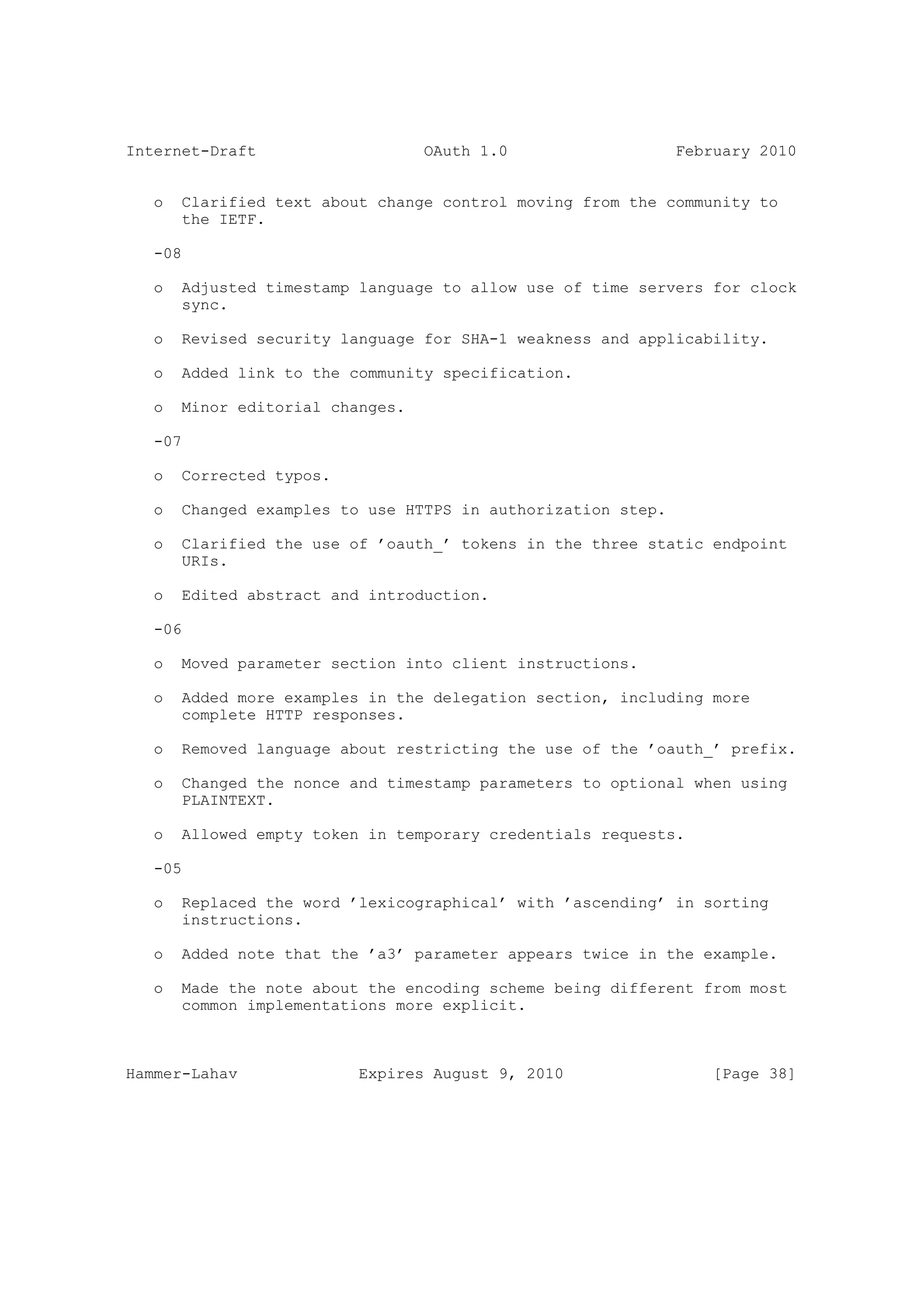 Internet-Draft                    OAuth 1.0                   February 2010


   o   Clarified text about change control moving from the community to
       the IETF.

   -08

   o   Adjusted timestamp language to allow use of time servers for clock
       sync.

   o   Revised security language for SHA-1 weakness and applicability.

   o   Added link to the community specification.

   o   Minor editorial changes.

   -07

   o   Corrected typos.

   o   Changed examples to use HTTPS in authorization step.

   o   Clarified the use of ’oauth_’ tokens in the three static endpoint
       URIs.

   o   Edited abstract and introduction.

   -06

   o   Moved parameter section into client instructions.

   o   Added more examples in the delegation section, including more
       complete HTTP responses.

   o   Removed language about restricting the use of the ’oauth_’ prefix.

   o   Changed the nonce and timestamp parameters to optional when using
       PLAINTEXT.

   o   Allowed empty token in temporary credentials requests.

   -05

   o   Replaced the word ’lexicographical’ with ’ascending’ in sorting
       instructions.

   o   Added note that the ’a3’ parameter appears twice in the example.

   o   Made the note about the encoding scheme being different from most
       common implementations more explicit.



Hammer-Lahav              Expires August 9, 2010                  [Page 38]
 