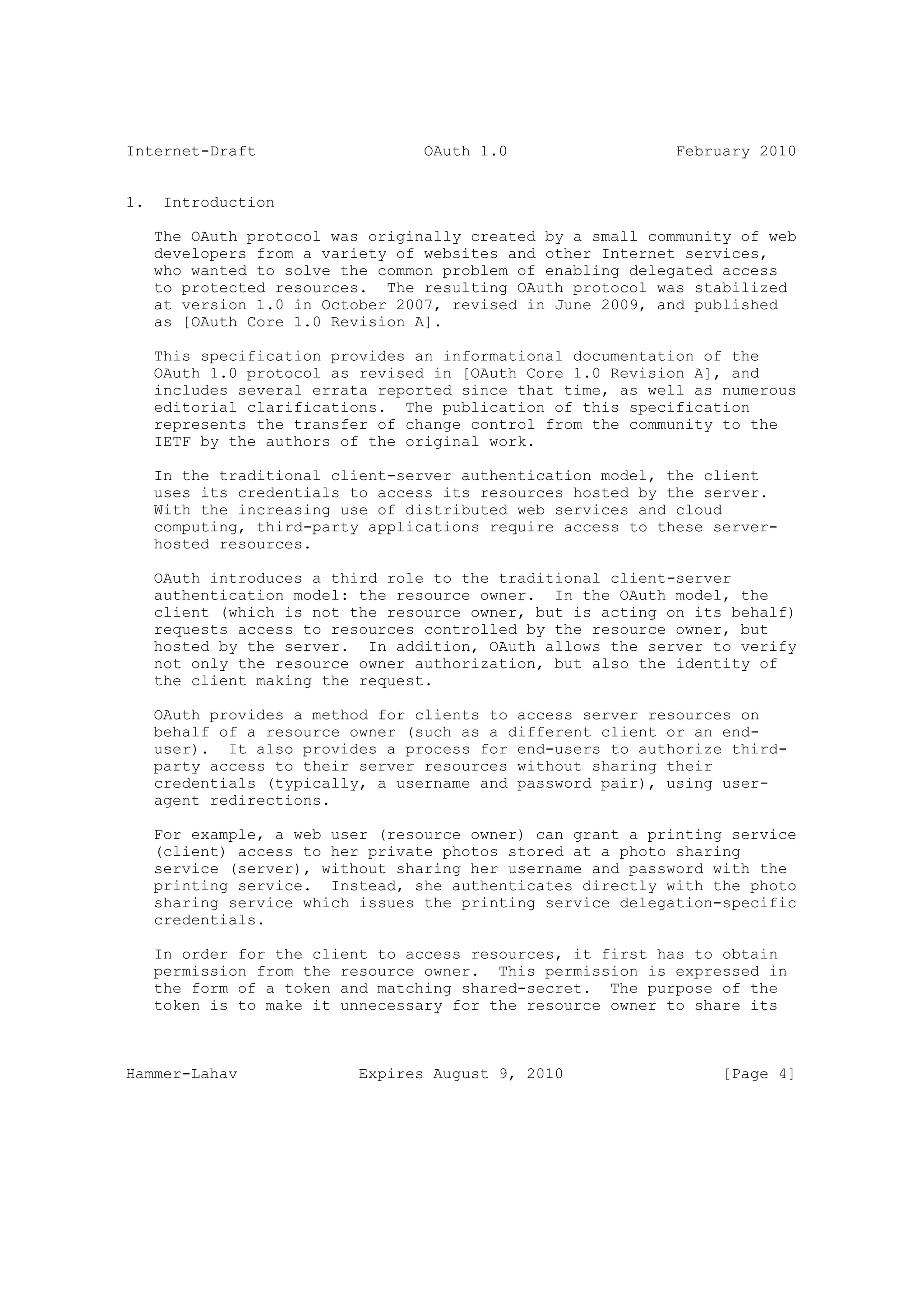 Internet-Draft                    OAuth 1.0                  February 2010


1.    Introduction

     The OAuth protocol was originally created by a small community of web
     developers from a variety of websites and other Internet services,
     who wanted to solve the common problem of enabling delegated access
     to protected resources. The resulting OAuth protocol was stabilized
     at version 1.0 in October 2007, revised in June 2009, and published
     as [OAuth Core 1.0 Revision A].

     This specification provides an informational documentation of the
     OAuth 1.0 protocol as revised in [OAuth Core 1.0 Revision A], and
     includes several errata reported since that time, as well as numerous
     editorial clarifications. The publication of this specification
     represents the transfer of change control from the community to the
     IETF by the authors of the original work.

     In the traditional client-server authentication model, the client
     uses its credentials to access its resources hosted by the server.
     With the increasing use of distributed web services and cloud
     computing, third-party applications require access to these server-
     hosted resources.

     OAuth introduces a third role to the traditional client-server
     authentication model: the resource owner. In the OAuth model, the
     client (which is not the resource owner, but is acting on its behalf)
     requests access to resources controlled by the resource owner, but
     hosted by the server. In addition, OAuth allows the server to verify
     not only the resource owner authorization, but also the identity of
     the client making the request.

     OAuth provides a method for clients to access server resources on
     behalf of a resource owner (such as a different client or an end-
     user). It also provides a process for end-users to authorize third-
     party access to their server resources without sharing their
     credentials (typically, a username and password pair), using user-
     agent redirections.

     For example, a web user (resource owner) can grant a printing service
     (client) access to her private photos stored at a photo sharing
     service (server), without sharing her username and password with the
     printing service. Instead, she authenticates directly with the photo
     sharing service which issues the printing service delegation-specific
     credentials.

     In order for the client to access resources, it first has to obtain
     permission from the resource owner. This permission is expressed in
     the form of a token and matching shared-secret. The purpose of the
     token is to make it unnecessary for the resource owner to share its



Hammer-Lahav               Expires August 9, 2010                 [Page 4]
 