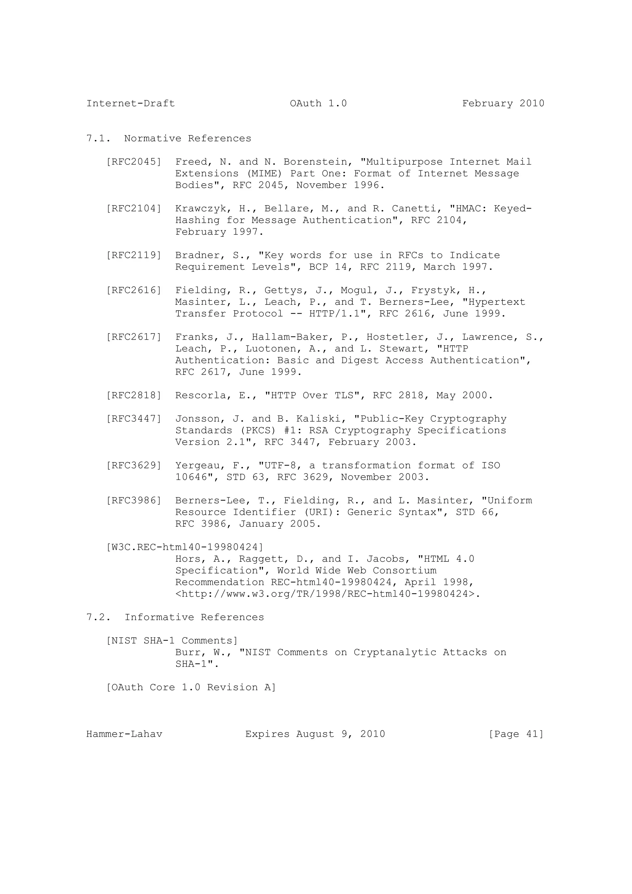 Internet-Draft                   OAuth 1.0                  February 2010


7.1.   Normative References

   [RFC2045]   Freed, N. and N. Borenstein, "Multipurpose Internet Mail
               Extensions (MIME) Part One: Format of Internet Message
               Bodies", RFC 2045, November 1996.

   [RFC2104]   Krawczyk, H., Bellare, M., and R. Canetti, "HMAC: Keyed-
               Hashing for Message Authentication", RFC 2104,
               February 1997.

   [RFC2119]   Bradner, S., "Key words for use in RFCs to Indicate
               Requirement Levels", BCP 14, RFC 2119, March 1997.

   [RFC2616]   Fielding, R., Gettys, J., Mogul, J., Frystyk, H.,
               Masinter, L., Leach, P., and T. Berners-Lee, "Hypertext
               Transfer Protocol -- HTTP/1.1", RFC 2616, June 1999.

   [RFC2617]   Franks, J., Hallam-Baker, P., Hostetler, J., Lawrence, S.,
               Leach, P., Luotonen, A., and L. Stewart, "HTTP
               Authentication: Basic and Digest Access Authentication",
               RFC 2617, June 1999.

   [RFC2818]   Rescorla, E., "HTTP Over TLS", RFC 2818, May 2000.

   [RFC3447]   Jonsson, J. and B. Kaliski, "Public-Key Cryptography
               Standards (PKCS) #1: RSA Cryptography Specifications
               Version 2.1", RFC 3447, February 2003.

   [RFC3629]   Yergeau, F., "UTF-8, a transformation format of ISO
               10646", STD 63, RFC 3629, November 2003.

   [RFC3986]   Berners-Lee, T., Fielding, R., and L. Masinter, "Uniform
               Resource Identifier (URI): Generic Syntax", STD 66,
               RFC 3986, January 2005.

   [W3C.REC-html40-19980424]
              Hors, A., Raggett, D., and I. Jacobs, "HTML 4.0
              Specification", World Wide Web Consortium
              Recommendation REC-html40-19980424, April 1998,
              <http://www.w3.org/TR/1998/REC-html40-19980424>.

7.2.   Informative References

   [NIST SHA-1 Comments]
              Burr, W., "NIST Comments on Cryptanalytic Attacks on
              SHA-1".

   [OAuth Core 1.0 Revision A]



Hammer-Lahav              Expires August 9, 2010                 [Page 41]
 