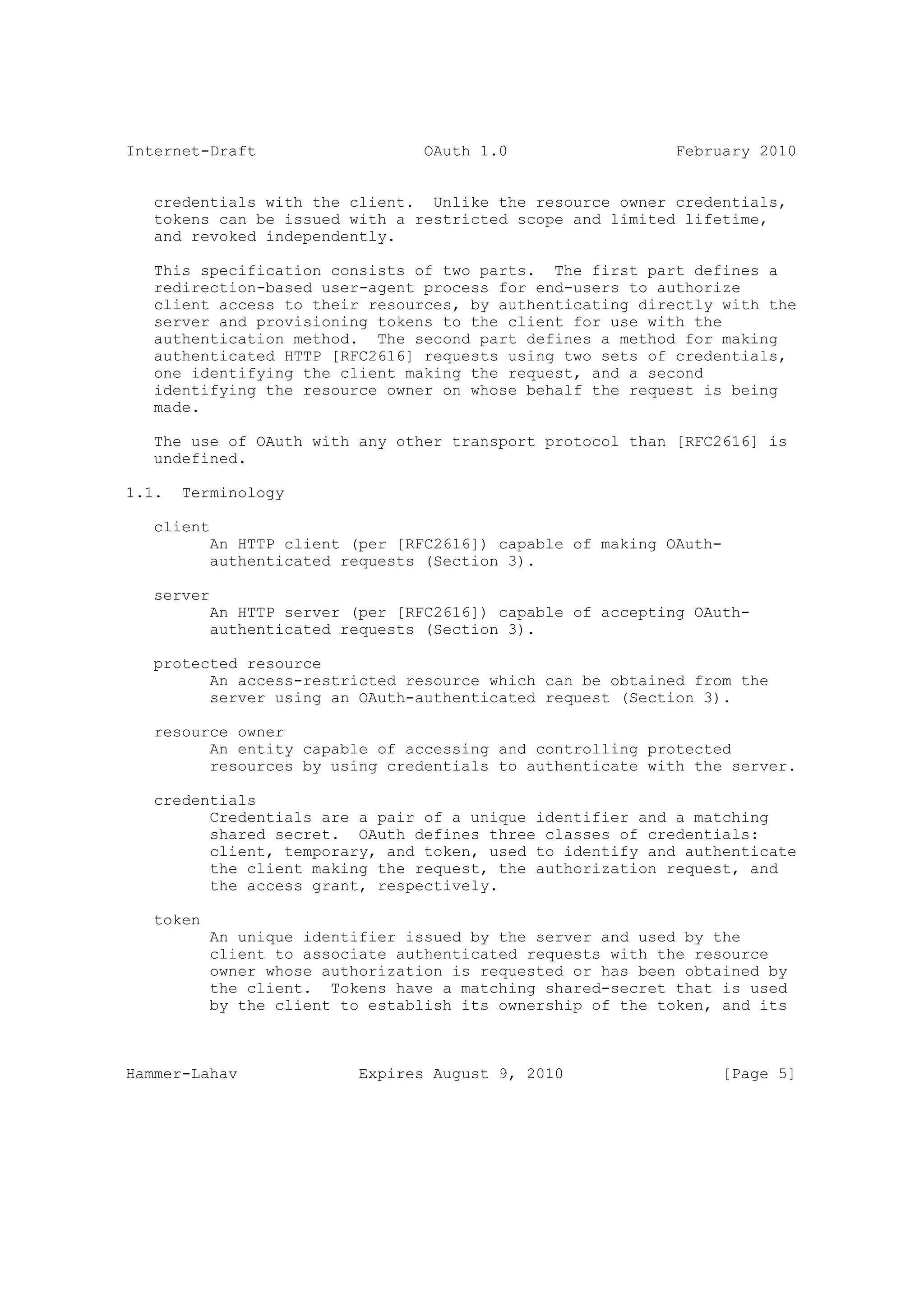 Internet-Draft                    OAuth 1.0                  February 2010


   credentials with the client. Unlike the resource owner credentials,
   tokens can be issued with a restricted scope and limited lifetime,
   and revoked independently.

   This specification consists of two parts. The first part defines a
   redirection-based user-agent process for end-users to authorize
   client access to their resources, by authenticating directly with the
   server and provisioning tokens to the client for use with the
   authentication method. The second part defines a method for making
   authenticated HTTP [RFC2616] requests using two sets of credentials,
   one identifying the client making the request, and a second
   identifying the resource owner on whose behalf the request is being
   made.

   The use of OAuth with any other transport protocol than [RFC2616] is
   undefined.

1.1.   Terminology

   client
           An HTTP client (per [RFC2616]) capable of making OAuth-
           authenticated requests (Section 3).

   server
           An HTTP server (per [RFC2616]) capable of accepting OAuth-
           authenticated requests (Section 3).

   protected resource
         An access-restricted resource which can be obtained from the
         server using an OAuth-authenticated request (Section 3).

   resource owner
         An entity capable of accessing and controlling protected
         resources by using credentials to authenticate with the server.

   credentials
         Credentials are a pair of a unique identifier and a matching
         shared secret. OAuth defines three classes of credentials:
         client, temporary, and token, used to identify and authenticate
         the client making the request, the authorization request, and
         the access grant, respectively.

   token
           An unique identifier issued by the server and used by the
           client to associate authenticated requests with the resource
           owner whose authorization is requested or has been obtained by
           the client. Tokens have a matching shared-secret that is used
           by the client to establish its ownership of the token, and its



Hammer-Lahav               Expires August 9, 2010                 [Page 5]
 